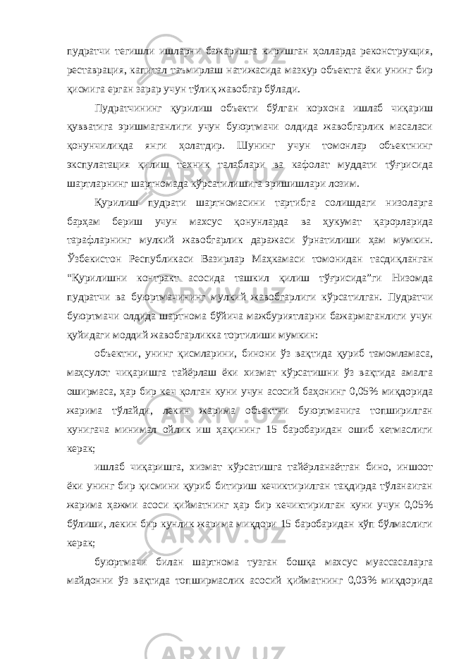 пудратчи тегишли ишларни бажаришга киришган ҳолларда реконструкция, реставрация, капитал таъмирлаш натижасида мазкур объектга ёки унинг бир қисмига ерган зарар учун тўлиқ жавобгар бўлади. Пудратчининг қурилиш объекти бўлган корхона ишлаб чиқариш қувватига эришмаганлиги учун буюртмачи олдида жавобгарлик масаласи қонунчиликда янги ҳолатдир. Шунинг учун томонлар объектнинг экспулатация қилиш техник талаблари ва кафолат муддати тўғрисида шартларнинг шартномада кўрсатилишига эришишлари лозим. Қурилиш пудрати шартномасини тартибга солишдаги низоларга барҳам бериш учун махсус қонунларда ва ҳукумат қарорларида тарафларнинг мулкий жавобгарлик даражаси ўрнатилиши ҳам мумкин. Ўзбекистон Республикаси Вазирлар Маҳкамаси томонидан тасдиқ ланган “Қурилишни контракт асосида ташкил қилиш тўғрисида”ги Низомда пудратчи ва буюртмачининг мулкий жавобгарлиги кўрса тилган. Пудратчи буюртмачи олдида шартнома бўйича мажбуриятларни бажармаганлиги учун қуйидаги моддий жавобгарликка тортилиши мумкин: объектни, унинг қисмларини, бинони ўз вақтида қуриб тамомламаса, маҳсулот чиқаришга тайёрлаш ёки хизмат кўрсатишни ўз вақтида амалга оширмаса, ҳар бир кеч қолган куни учун асосий баҳонинг 0,05% миқдорида жарима тўлайди, лекин жарима объектни буюртмачига топширилган кунигача минимал ойлик иш ҳақининг 15 баробаридан ошиб кетмаслиги керак; ишлаб чиқаришга, хизмат кўрсатишга тайёрланаётган бино, иншоот ёки унинг бир қисмини қуриб битириш кечиктирилган тақдирда тўланаиган жарима ҳажми асоси қийматнинг ҳар бир кечиктирилган куни учун 0,05% бўлиши, лекин бир кунлик жарима миқдори 15 баробаридан кўп бўлмаслиги керак; буюртмачи билан шартнома тузган бошқа махсус муассасаларга майдонни ўз вақтида топширмаслик асосий қийматнинг 0,03% миқдорида 