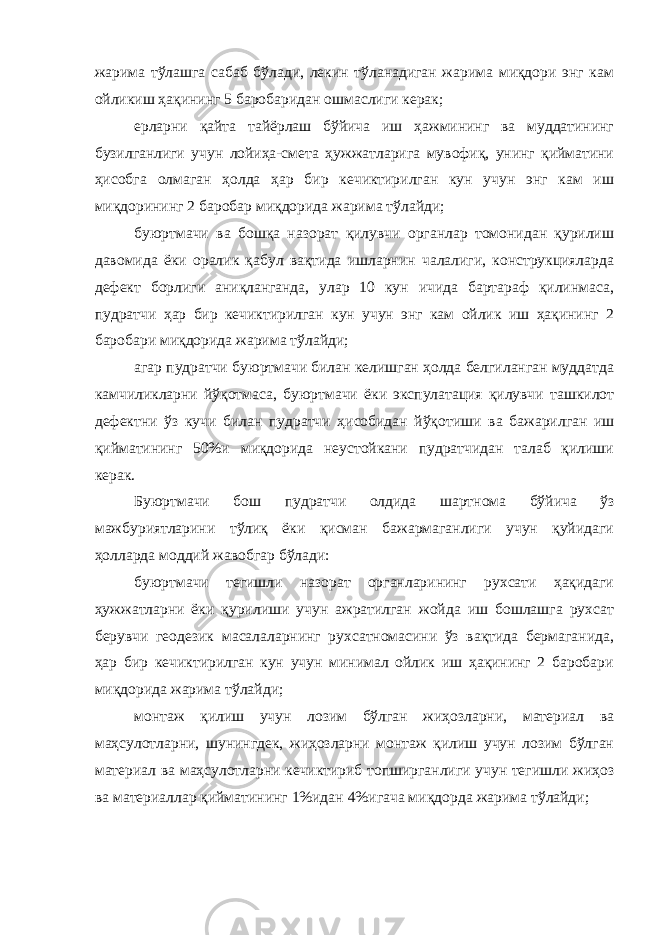 жарима тўлашга сабаб бўлади, лекин тўланадиган жарима миқдори энг кам ойликиш ҳақининг 5 баробаридан ошмаслиги керак; ерларни қайта тайёрлаш бўйича иш ҳажмининг ва муддатининг бузилганлиги учун лойиҳа-смета ҳужжатларига мувофиқ, унинг қийматини ҳисобга олмаган ҳолда ҳар бир кечиктирилган кун учун энг кам иш миқдорининг 2 баробар миқдорида жарима тўлайди; буюртмачи ва бошқа назорат қилувчи органлар томонидан қурилиш давомида ёки оралик қабул вақтида ишларнин чалалиги, конструкцияларда дефект борлиги аниқланганда, улар 10 кун ичида бартараф қилинмаса, пудратчи ҳар бир кечиктирилган кун учун энг кам ойлик иш ҳақининг 2 баробари миқдорида жарима тўлайди; агар пудратчи буюртмачи билан келишган ҳолда белгиланган муддатда камчиликларни йўқотмаса, буюртмачи ёки экспулатация қилувчи ташкилот дефектни ўз кучи билан пудратчи ҳисобидан йўқо тиши ва бажарилган иш қийматининг 50%и миқдорида неустойкани пудратчидан талаб қилиши керак. Буюртмачи бош пудратчи олдида шартнома бўйича ўз мажбуриятларини тўлиқ ёки қисман бажармаганлиги учун қуйидаги ҳолларда моддий жавобгар бўлади: буюртмачи тегишли назорат органларининг рухсати ҳақидаги ҳужжатларни ёки қурилиши учун ажратилган жойда иш бошлашга рухсат берувчи геодезик масалаларнинг рухсатномасини ўз вақтида бермаганида, ҳар бир кечиктирилган кун учун минимал ойлик иш ҳақининг 2 баробари миқдорида жарима тўлайди; монтаж қилиш учун лозим бўлган жиҳозларни, материал ва маҳсулотларни, шунингдек, жиҳозларни монтаж қилиш учун лозим бўлган материал ва маҳсулотларни кечиктириб топширганлиги учун тегишли жиҳоз ва материаллар қийматининг 1%идан 4%игача миқ дорда жарима тўлайди; 