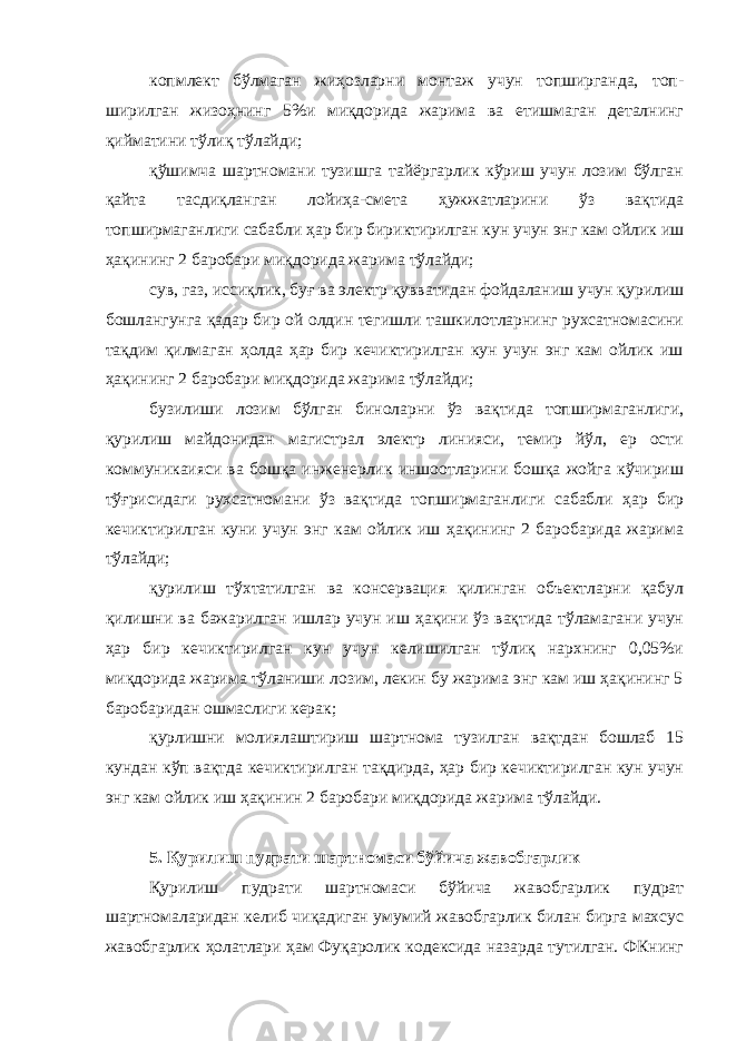 копмлект бўлмаган жиҳозларни монтаж учун топширганда, топ - ширилган жизоҳнинг 5%и миқдорида жарима ва етишмаган деталнинг қийматини тўлиқ тўлайди; қўшимча шартномани тузишга тайёргарлик кўриш учун лозим бўлган қайта тасдиқланган лойиҳа-смета ҳужжатларини ўз вақтида топширмаганлиги сабабли ҳар бир бириктирилган кун учун энг кам ойлик иш ҳақининг 2 баробари миқдорида жарима тўлайди; сув, газ, иссиқлик, буғ ва электр қувватидан фойдаланиш учун қурилиш бошлангунга қадар бир ой олдин тегишли ташкилотларнинг рухсатномасини тақдим қилмаган ҳолда ҳар бир кечиктирилган кун учун энг кам ойлик иш ҳақининг 2 баробари миқдорида жарима тўлайди; бузилиши лозим бўлган биноларни ўз вақтида топширмаганлиги, қурилиш майдонидан магистрал электр линияси, темир йўл, ер ости коммуникаияси ва бошқа инженерлик иншоотларини бошқа жойга кўчириш тўғрисидаги рухсатномани ўз вақтида топширмаганлиги сабабли ҳар бир кечиктирилган куни учун энг кам ойлик иш ҳақининг 2 баробарида жарима тўлайди; қурилиш тўхтатилган ва консервация қилинган объектларни қабул қилишни ва бажарилган ишлар учун иш ҳақини ўз вақтида тўламагани учун ҳар бир кечиктирилган кун учун келишилган тўлиқ нархнинг 0,05%и миқдорида жарима тўланиши лозим, лекин бу жарима энг кам иш ҳақининг 5 баробаридан ошмаслиги керак; қурлишни молиялаштириш шартнома тузилган вақтдан бошлаб 15 кундан кўп вақтда кечиктирилган тақдирда, ҳар бир кечиктирилган кун учун энг кам ойлик иш ҳақинин 2 баробари миқдорида жарима тўлайди. 5. Қурилиш пудрати шартномаси бўйича жавобгарлик Қурилиш пудрати шартномаси бўйича жавобгарлик пудрат шартномаларидан келиб чиқадиган умумий жавобгарлик билан бирга махсус жавобгарлик ҳолатлари ҳам Фуқаролик кодексида назарда тутилган. ФКнинг 