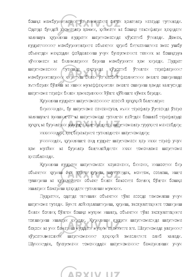 бошқа мажбуриятларни ўз зиммасига олган ҳолатлар назарда тутилади. Одатда бундай хизматлар ҳажми, қий мати ва бошқа тавсифлари ҳақидаги келишув қурилиш пудрати шарт номасида кўрсатиб ўтилади. Демак, пудратчининг мажбуриятларига объектни қуриб битказишгина эмас ушбу объектдан мақсадли фойда ланиш учун буюртмачига техник ва бошқарув кўникмаси ва билим ларини бериш мажбурияти ҳам киради. Пудрат шартномасини тузиш да юқорида кўрсатиб ўтилган тарафларнинг мажбуриятларини кири тиш билан ўз касбий фаолиятини амалга оширишда эътиборли бўлиш ва ишни муваффақиятли амалга ошириш ҳамда келгусида шартнома тарафи билан ҳамкорликни йўлга қўйишга кўмак беради. Қурилиш пудрати шартномасининг асосий ҳуқуқий белгилари: биринчидан, бу шартнома сонсенсуал, яъни тарафлар ўртасида ўзаро келишувга эришилган ва шартномада тузилган пайтдан бошлаб тарафларда ҳуқуқ ва бурчларни вужудга келтирадиган шартномалар гуруҳига мансабдир; иккинчидан, ҳақ бараварига тузиладиган шартномадир; учинчидан, қурилишга оид пудрат шартномаси ҳар икки тараф учун ҳам муайян ва бурчлар белгилайдиган икки томонлама шартнома ҳисобланади. Қурилиш пудрати шартномаси корхонани, бинони, иншоотни бир объектни қуриш ёки қайта қуриш, шунингдек, монтаж, созлаш, ишга тушириш ва қурилаётган объект билан бевосита боғлиқ бўлган бошқа ишларни бажариш ҳақидаги тузилиши мумкин. Пудратчи, одатда тегишли объектни тўла асосда тамомлаш учун шартнома тузади. Бунга лойиҳалаштириш, қуриш, экспулатацияга тошириш билан боғлиқ бўлган бошқа муҳим ишлар, объектни тўла экспулатацияга топшириш ишлари киради. Қурилиши пудрти шартномасида шартнома баҳоси ва уни бажариш муддати муҳим аҳа миятга эга. Шартномада уларнинг кўрсатилмаслиги шартноманинг ҳақиқий эмаслигига олиб келади. Шунингдек, буюртмачи томониддан шартноманинг бажарилиши учун 