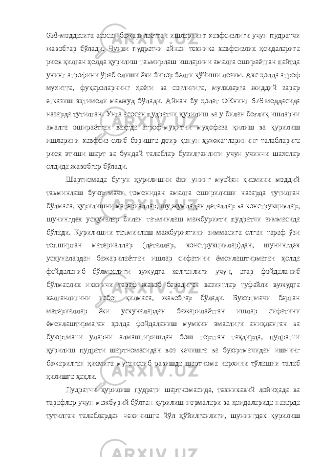 668-моддасига асосан бажарилаётган ишларнинг хавфсизлиги учун пудратчи жавобгар бўлади. Чунки пудратчи айнан техника хавфсизлик қоидаларига риоя қилган ҳолда қурилиш-таъмир лаш ишларини амалга ошираётган пайтда унинг атрофини ўраб олиши ёки бирор белги қўйиши лозим. Акс ҳолда атроф мухитга, фуқароларнинг ҳаёти ва соғлиғига, мулкларга жиддий зарар етказиш эҳтимоли мавжуд бўлади. Айнан бу ҳолат ФКнинг 678-модда сида назарда тутилган. Унга асосан пудратчи қурилиш ва у билан боғлиқ ишларни амалга ошираётган вақтда атроф-муҳитни муҳофаза қилиш ва қурилиш ишларини хавфсиз олиб боришга доир қонун ҳужжат ларининг талабларига риоя этиши шарт ва бундай талаблар бузилганлиги учун учинчи шахслар олдида жавобгар бўлади. Шартномада бутун қурилишни ёки унинг муайян қисмини моддий таъминлаш буюртмачи томонидан амалга оширилиши назарда тутилган бўлмаса, қурилишни материаллар, шу жумладан деталлар ва конструкциялар, шунингдек ускуналар билан таъминлаш мажбурияти пудратчи зиммасида бўлади. Қурилишни таъминлаш мажбуриятини зиммасига олган тараф ўзи топширган материаллар (деталлар, конструкциялар)дан, шунингдек ускуналардан бажарилаётган ишлар сифатини ёмонлаштирмаган ҳолда фойдаланиб бўлмаслиги вужудга келганлиги учун, агар фойдаланиб бўлмаслик иккинчи тараф жавоб берадиган вазиятлар туфайли вужудга келганлигини исбот қилмаса, жавобгар бўлади. Буюртмачи берган материаллар ёки ускуналардан бажарилаётган ишлар сифатини ёмонлаштирмаган ҳолда фойдаланиш мумкин эмаслиги аниқланган ва буюртмачи уларни алмаштиришдан бош тортган тақдирда, пудратчи қурилиш пудрати шартномасидан воз кечишга ва буюртмачидан ишнинг бажарилган қисмига мутаносиб равишда шартнома нархини тўлашни талаб қилишга ҳақли. Пудратчи қурилиш пудрати шартномасида, техникавий лойиҳа да ва тарафлар учун мажбурий бўлган қурилиш нормалари ва қоида ларида назарда тутилган талаблардан чекинишга йўл қўйилганлиги, шунингдек қурилиш 