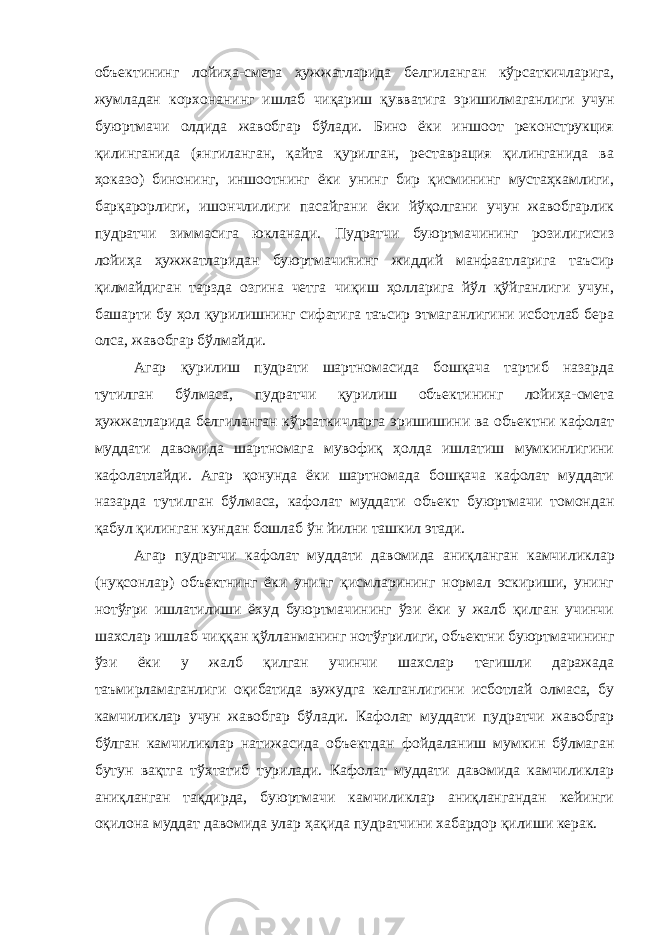 объектининг лойиҳа-смета ҳужжатларида белги ланган кўрсаткичларига, жумладан корхонанинг ишлаб чиқариш қув ватига эришилмаганлиги учун буюртмачи олдида жавобгар бўлади. Бино ёки иншоот реконструкция қилинганида (янгиланган, қайта қурилган, реставрация қилинганида ва ҳоказо) бинонинг, иншоотнинг ёки унинг бир қисмининг мустаҳкамлиги, барқарорлиги, ишончли лиги пасайгани ёки йўқолгани учун жавобгарлик пудратчи зиммасига юкланади. Пудратчи буюртмачининг розилигисиз лойиҳа ҳужжатла ридан буюртмачининг жиддий манфаатларига таъсир қилмайдиган тарзда озгина четга чиқиш ҳолларига йўл қўйганлиги учун, башарти бу ҳол қурилишнинг сифатига таъсир этмаганлигини исботлаб бера олса, жавобгар бўлмайди. Агар қурилиш пудрати шартномасида бошқача тартиб назарда тутилган бўлмаса, пудратчи қурилиш объектининг лойиҳа-смета ҳужжатларида белгиланган кўрсаткичларга эришишини ва объектни кафолат муддати давомида шартномага мувофиқ ҳолда ишлатиш мумкинлигини кафолатлайди. Агар қонунда ёки шартномада бошқача кафолат муддати назарда тутилган бўлмаса, кафолат муддати объект буюртмачи томондан қабул қилинган кундан бошлаб ўн йилни ташкил этади. Агар пудратчи кафолат муддати давомида аниқланган камчи ликлар (нуқсонлар) объектнинг ёки унинг қисмларининг нормал эскириши, унинг нотўғри ишлатилиши ёхуд буюртмачининг ўзи ёки у жалб қилган учинчи шахслар ишлаб чиққан қўлланманинг нотўғ рилиги, объектни буюртмачининг ўзи ёки у жалб қилган учинчи шахслар тегишли даражада таъмирламаганлиги оқибатида вужудга келганлигини исботлай олмаса, бу камчиликлар учун жавобгар бўла ди. Кафолат муддати пудратчи жавобгар бўлган камчиликлар нати жасида объектдан фойдаланиш мумкин бўлмаган бутун вақтга тўх татиб турилади. Кафолат муддати давомида камчиликлар аниқланган тақдирда, буюртмачи камчиликлар аниқлангандан кейинги оқилона муддат давомида улар ҳақида пудратчини хабардор қилиши керак. 