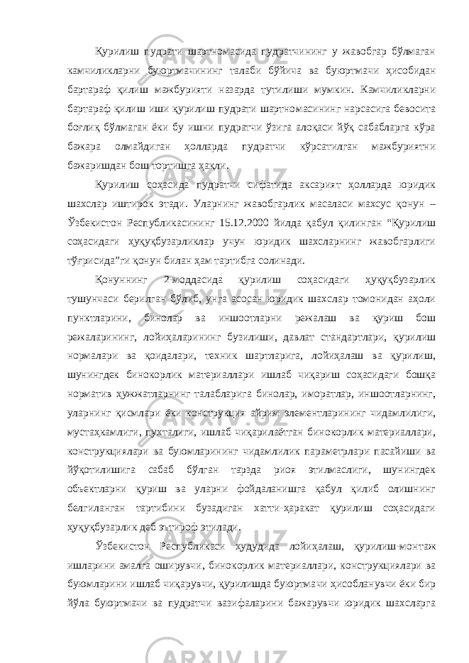 Қурилиш пудрати шартномасида пудратчининг у жавобгар бўлмаган камчиликларни буюртмачининг талаби бўйича ва буюрт мачи ҳисобидан бартараф қилиш мажбурияти назарда тутилиши мум кин. Камчиликларни бартараф қилиш иши қурилиш пудрати шартно масининг нарсасига бевосита боғлиқ бўлмаган ёки бу ишни пудратчи ўзига алоқаси йўқ сабабларга кўра бажара олмайдиган ҳолларда пуд ратчи кўрсатилган мажбуриятни бажаришдан бош тортишга ҳақли. Қурилиш соҳасида пудратчи сифатида аксарият ҳолларда юридик шахслар иштирок этади. Уларнинг жавобгарлик масаласи махсус қонун – Ўзбекистон Республикасининг 15.12.2000 йилда қабул қи линган “Қурилиш соҳасидаги ҳуқуқбузарликлар учун юридик шахсларнинг жавобгарлиги тўғрисида”ги қонун билан ҳам тартибга солинади. Қонуннинг 2-моддасида қурилиш соҳасидаги ҳуқуқбузарлик тушунчаси берилган бўлиб, унга асосан юридик шахслар томонидан аҳоли пунктларини, бинолар ва иншоотларни режалаш ва қуриш бош режаларининг, лойиҳаларининг бузилиши, давлат стандартлари, қурилиш нормалари ва қоидалари, техник шартларига, лойиҳалаш ва қурилиш, шунингдек бинокорлик материаллари ишлаб чиқариш соҳасидаги бошқа норматив ҳужжатларнинг талабларига бинолар, иморатлар, иншоотларнинг, уларнинг қисмлари ёки конструкция айрим элементларининг чидамлилиги, мустаҳкамлиги, пухталиги, ишлаб чиқарилаётган бинокорлик материаллари, конструкциялари ва буюмларининг чидамлилик параметрлари пасайиши ва йўқотилишига сабаб бўлган тарзда риоя этилмаслиги, шунингдек объектларни қу риш ва уларни фойдаланишга қабул қилиб олишнинг белгиланган тартибини бузадиган хатти-ҳаракат қурилиш соҳасидаги ҳуқуқбузар лик деб эътироф этилади. Ўзбекистон Республикаси ҳудудида лойиҳалаш, қурилиш-мон таж ишларини амалга оширувчи, бинокорлик материаллари, конс трукциялари ва буюмларини ишлаб чиқарувчи, қурилишда буюртма чи ҳисобланувчи ёки бир йўла буюртмачи ва пудратчи вазифаларини бажарувчи юридик шахсларга 