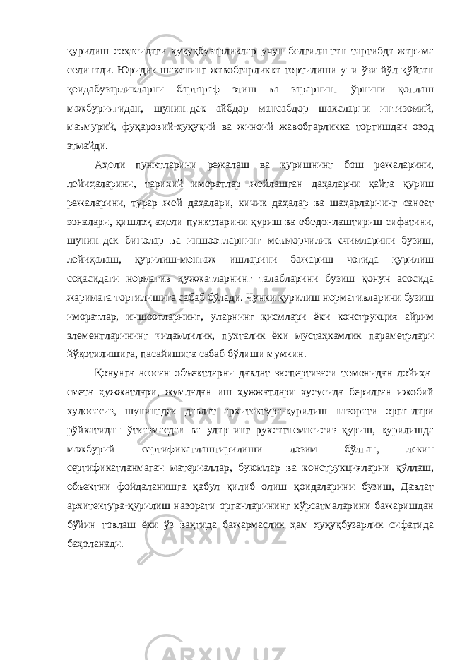 қурилиш соҳасидаги ҳуқуқбузарликлар учун белгиланган тартибда жарима солинади. Юридик шахснинг жавобгарликка тортилиши уни ўзи йўл қўйган қоидабузарликларни бартараф этиш ва зарарнинг ўрнини қоплаш мажбуриятидан, шунинг дек айбдор мансабдор шахсларни интизомий, маъмурий, фуқаровий-ҳуқуқий ва жиноий жавобгарликка тортишдан озод этмайди. Аҳоли пунктларини режалаш ва қуришнинг бош режаларини, лойиҳаларини, тарихий иморатлар жойлашган даҳаларни қайта қу риш режаларини, турар жой даҳалари, кичик даҳалар ва шаҳарлар нинг саноат зоналари, қишлоқ аҳоли пунктларини қуриш ва обо донлаштириш сифатини, шунингдек бинолар ва иншоотларнинг меъ морчилик ечимларини бузиш, лойиҳалаш, қурилиш-монтаж ишлари ни бажариш чоғида қурилиш соҳасидаги норматив ҳужжатларнинг талабларини бузиш қонун асосида жаримага тортилишига сабаб бўлади. Чунки қурилиш нормативларини бузиш иморатлар, иншоот ларнинг, уларнинг қисмлари ёки конструкция айрим элементлари нинг чидамлилик, пухталик ёки мустаҳкамлик параметрлари йўқоти лишига, пасайишига сабаб бўлиши мумкин. Қонунга асосан о бъектларни давлат экспертизаси томонидан лойиҳа- смета ҳужжатлари, жумладан иш ҳужжатлари хусусида берилган ижобий хулосасиз, шунингдек давлат архитектура-қурилиш назорати органлари рўйхатидан ўтказмасдан ва уларнинг рухсатномасисиз қуриш, қурилишда мажбурий сертификатлаштирилиши лозим бўлган, лекин сертификатланмаган материаллар, буюмлар ва конструкцияларни қўллаш, объектни фойдаланишга қабул қилиб олиш қоидаларини бузиш, Давлат архитектура-қурилиш назорати органларининг кўрсатмаларини бажаришдан бўйин товлаш ёки ўз вақтида бажармаслик ҳам ҳуқуқбузарлик сифатида баҳоланади. 