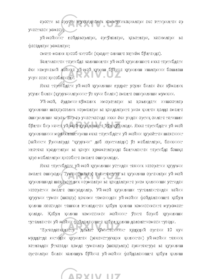 ерости ва ерусти муҳандислик коммуникациялари акс эттирил ган ер участкаси режаси; уй-жойнинг пойдеворлари, ертўлалари, қаватлари, кесимлари ва фасадлари режалари; смета-молия ҳисоб-китоби (кредит олишга эҳтиёж бўлганда). Белгиланган тартибда келишилган уй-жой қурилишига якка тартибдаги ёки намунавий лойиҳа уй-жой қуриш бўйича қурилиш ишларини бошлаш учун асос ҳисобланади. Якка тартибдаги уй-жой қурилиши пудрат усули билан ёки хўжалик усули билан (қурувчиларнинг ўз кучи билан) амалга оширилиши мумкин. Уй-жой, ёрдамчи-хўжалик иморатлари ва ҳовлидаги иншоотлар қурилиши шаҳарсозлик нормалари ва қоидаларига риоя қилган ҳолда амалга оширилиши керак. Бир ер участкасида икки ёки ундан ортиқ оилага тегишли бўлган бир нечта уй-жой қурилишига йўл қўйилади. Якка тартибдаги уй-жой қурилишини молиялаштириш якка тартиб даги уй-жойни қураётган шахснинг (кейинги ўринларда &#34;қурувчи&#34; деб юритилади) ўз маблағлари, банкнинг ипотека кредитлари ва қонун ҳужжатларида белгиланган тартибда бошқа қарз маблағлари ҳисобига амалга оширилади. Якка тартибдаги уй-жой қурилиши устидан техник назоратни қурувчи амалга оширади. Туман (шаҳар) архитектура ва қурилиш органлари уй-жой қурилишида шаҳарсозлик нормалари ва қоидалари га риоя қилиниши устидан назоратни амалга оширадилар. Уй-жой қурилиши тугаллангандан кейин қурувчи туман (шаҳар) ҳокими томонидан уй-жойни фойдаланишга қабул қилиш юзасидан ташкил этиладиган қабул қилиш комиссиясига мурожаат қилади. Қабул қилиш комиссияси жойнинг ўзига бориб қурилиши тугалланган уй-жойни фойдаланишга қабул қилиш далолатномаси тузади. &#34;Ергеодезкадастр&#34; давлат қўмитасининг ҳудудий органи 10 кун муддатда янгидан қурилган (реконструкция қилинган) уй-жойни техник хатловдан ўтказади ҳамда туманлар (шаҳарлар) архитектура ва қурилиш органлари билан келишув бўйича уй-жойни фойдаланишга қабул қилиш 
