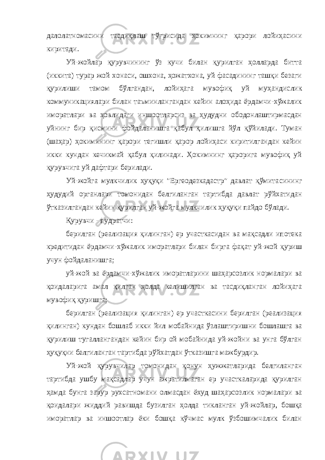 далолатномасини тасдиқлаш тўғрисида ҳокимнинг қарори лойиҳасини киритади. Уй-жойлар қурувчининг ўз кучи билан қурилган ҳолларда битта (иккита) турар жой хонаси, ошхона, ҳожатхона, уй фасадининг ташқи безаги қурилиши тамом бўлгандан, лойиҳага мувофиқ уй муҳандис лик коммуникациялари билан таъминлангандан кейин алоҳида ёрдамчи-хўжалик иморатлари ва ҳовлидаги иншоотларсиз ва ҳудудни ободонлаштирмасдан уйнинг бир қисмини фойдаланишга қабул қи лишга йўл қўйилади. Туман (шаҳар) ҳокимининг қарори тегишли қарор лойиҳаси киритилгандан кейин икки кундан кечикмай қабул қилинади. Ҳокимнинг қарорига мувофиқ уй қурувчига уй дафтари берилади. Уй-жойга мулкчилик ҳуқуқи &#34;Ергеодезкадастр&#34; давлат қўмита сининг ҳудудий органлари томонидан белгиланган тартибда давлат рўйхатидан ўтказилгандан кейин қурилган уй-жойга мулкчилик ҳуқуқи пайдо бўлади. Қурувчи - пудратчи: берилган (реализация қилинган) ер участкасидан ва мақсадли ипотека кредитидан ёрдамчи-хўжалик иморатлари билан бирга фақат уй-жой қуриш учун фойдаланишга; уй-жой ва ёрдамчи-хўжалик иморатларини шаҳарсозлик нормалари ва қоидаларига амал қилган ҳолда келишилган ва тасдиқланган лойиҳага мувофиқ қуришга; берилган (реализация қилинган) ер участкасини берилган (реализация қилинган) кундан бошлаб икки йил мобайнида ўзлаштириш ни бошлашга ва қурилиш тугаллангандан кейин бир ой мобайнида уй-жойни ва унга бўлган ҳуқуқни белгиланган тартибда рўйхатдан ўтказишга мажбурдир. Уй-жой қурувчилар томонидан қонун ҳужжатларида белгиланган тартибда ушбу мақсадлар учун ажратилмаган ер участкаларида қурилган ҳамда бунга зарур рухсатномани олмасдан ёхуд шаҳарсоз лик нормалари ва қоидалари жиддий равишда бузилган ҳолда тик ланган уй-жойлар, бошқа иморатлар ва иншоотлар ёки бошқа кўчмас мулк ўзбошимчалик билан 