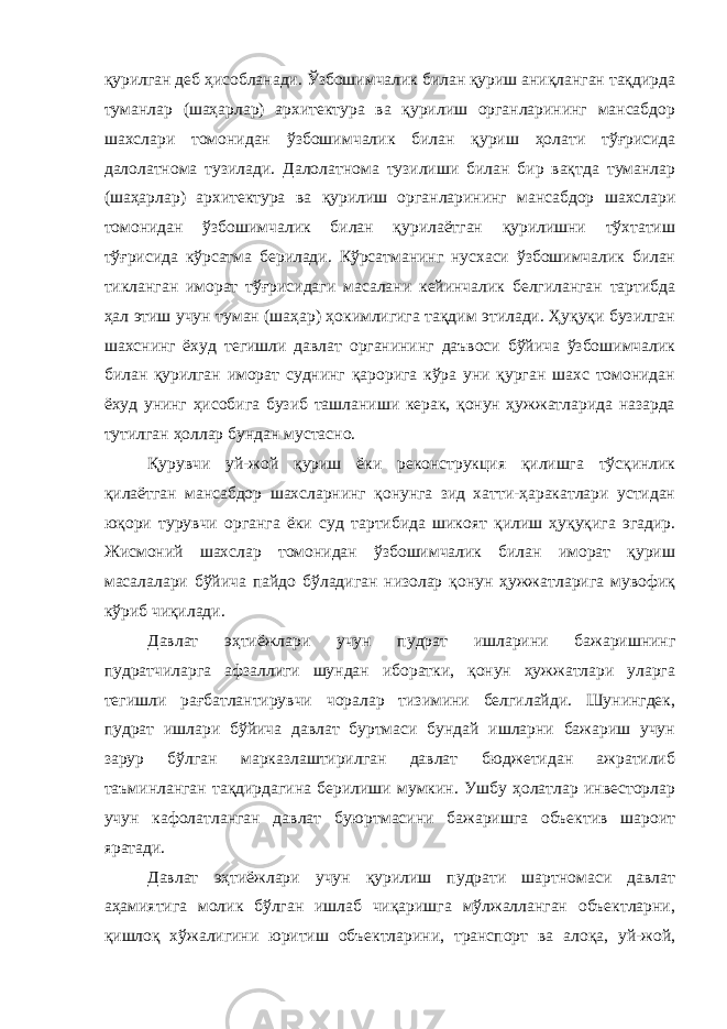 қурилган деб ҳисобланади. Ўзбошимчалик билан қуриш аниқланган тақдирда туманлар (шаҳарлар) архитектура ва қурилиш органларининг мансабдор шахслари томонидан ўзбошим чалик билан қуриш ҳолати тўғрисида далолатнома тузилади. Дало латнома тузилиши билан бир вақтда туманлар (шаҳарлар) архитектура ва қурилиш органларининг мансабдор шахслари томонидан ўзбо шимчалик билан қурилаётган қурилишни тўхтатиш тўғрисида кўрсат ма берилади. Кўрсатманинг нусхаси ўзбошимчалик билан тикланган иморат тўғрисидаги масалани кейинчалик белгиланган тартибда ҳал этиш учун туман (шаҳар) ҳокимлигига тақдим этилади. Ҳуқуқи бузилган шахснинг ёхуд тегишли давлат органининг даъвоси бўйича ўзбошимчалик билан қурилган иморат суднинг қарорига кўра уни қурган шахс томонидан ёхуд унинг ҳисобига бузиб ташланиши керак, қонун ҳужжатларида назарда тутилган ҳоллар бундан мустасно. Қурувчи уй-жой қуриш ёки реконструкция қилишга тўсқинлик қилаётган мансабдор шахсларнинг қонунга зид хатти-ҳаракатлари устидан юқори турувчи органга ёки суд тартибида шикоят қилиш ҳуқуқига эгадир. Жисмоний шахслар томонидан ўзбошимчалик билан иморат қуриш масалалари бўйича пайдо бўладиган низолар қонун ҳужжатларига мувофиқ кўриб чиқилади. Давлат эҳтиёжлари учун пудрат ишларини бажаришнинг пудратчиларга афзаллиги шундан иборатки, қонун ҳужжатлари уларга тегишли рағбатлантирувчи чоралар тизимини белгилайди. Шунингдек, пудрат ишлари бўйича давлат буртмаси бундай ишларни бажариш учун зарур бўлган марказлаштирилган давлат бюджетидан ажратилиб таъминланган тақдирдагина берилиши мумкин. Ушбу ҳолатлар инвесторлар учун кафолатланган давлат буюртмасини бажаришга объектив шароит яратади. Давлат эҳтиёжлари учун қурилиш пудрати шартномаси давлат аҳамиятига молик бўлган ишлаб чиқаришга мўлжалланган объектларни, қишлоқ хўжалигини юритиш объектларини, транспорт ва алоқа, уй-жой, 