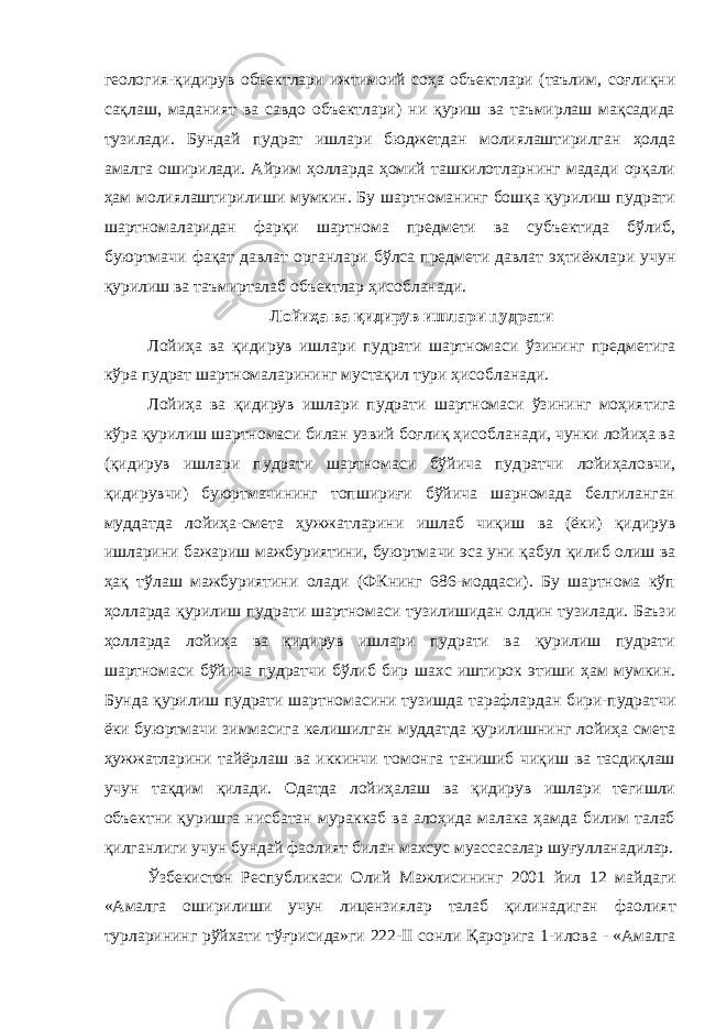 геология-қидирув объектлари ижтимоий соҳа объектлари (таълим, соғлиқни сақлаш, маданият ва савдо объектлари) ни қуриш ва таъмирлаш мақсадида тузилади. Бундай пудрат ишлари бюджетдан молиялаштирилган ҳолда амалга оширилади. Айрим ҳолларда ҳомий ташкилотларнинг мадади орқали ҳам молиялаштирилиши мумкин. Бу шартноманинг бошқа қурилиш пудрати шартномаларидан фарқи шартнома предмети ва субъектида бўлиб, буюртмачи фақат давлат органлари бўлса предмети давлат эҳтиёжлари учун қурилиш ва таъмирталаб объектлар ҳисобланади. Лойиҳа ва қидирув ишлари пудрати Лойиҳа ва қидирув ишлари пудрати шартномаси ўзининг пред метига кўра пудрат шартномаларининг мустақил тури ҳисобланади. Лойиҳа ва қидирув ишлари пудрати шартномаси ўзининг моҳия тига кўра қурилиш шартномаси билан узвий боғлиқ ҳисобланади, чунки лойиҳа ва (қидирув ишлари пудрати шартномаси бўйича пуд ратчи лойиҳаловчи, қидирувчи) буюртмачининг топшириғи бўйича шарномада белгиланган муддатда лойиҳа-смета ҳужжатларини ишлаб чиқиш ва (ёки) қидирув ишларини бажариш мажбуриятини, буюртма чи эса уни қабул қилиб олиш ва ҳақ тўлаш мажбуриятини олади (ФКнинг 686-моддаси). Бу шартнома кўп ҳолларда қурилиш пудрати шартномаси тузилишидан олдин тузилади. Баъзи ҳолларда лойиҳа ва қидирув ишлари пудрати ва қурилиш пудрати шартномаси бўйича пудратчи бўлиб бир шахс иштирок этиши ҳам мумкин. Бунда қури лиш пудрати шартномасини тузишда тарафлардан бири-пудратчи ёки буюртмачи зиммасига келишилган муддатда қурилишнинг лойиҳа смета ҳужжатларини тайёрлаш ва иккинчи томонга танишиб чиқиш ва тасдиқлаш учун тақдим қилади. Одатда лойиҳалаш ва қидирув ишлари тегишли объектни қуришга нисбатан мураккаб ва алоҳида малака ҳамда билим талаб қилганлиги учун бундай фаолият билан махсус муассасалар шуғулланадилар. Ўзбекистон Республикаси Олий Мажлисининг 2001 йил 12 май даги «Амалга оширилиши учун лицензиялар талаб қилинадиган фао лият турларининг рўйхати тўғрисида»ги 222-II сонли Қарорига 1-ило ва - «Амалга 