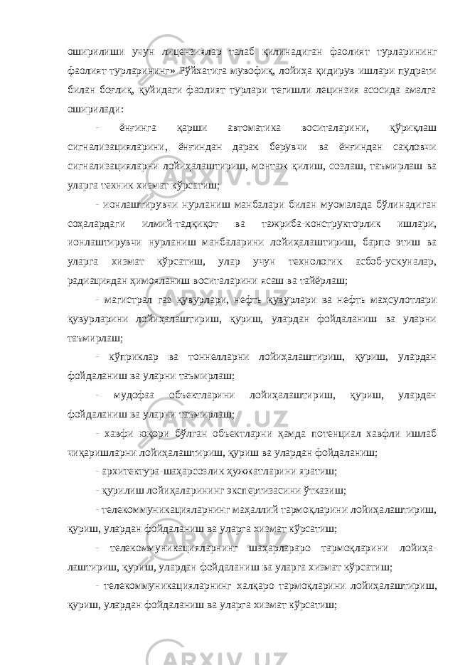 оширилиши учун лицензиялар талаб қилинадиган фао лият турларининг фаолият турларининг» Рўйхатига мувофиқ, лойиҳа қидирув ишлари пудрати билан боғлиқ, қуйидаги фаолият турлари тегишли лецинзия асосида амалга оширилади: - ёнғинга қарши автоматика воситаларини, қўриқлаш сигнализацияларини, ёнғиндан дарак берувчи ва ёнғиндан сақловчи сигнализацияларни лойиҳалаштириш, монтаж қилиш, созлаш, таъмирлаш ва уларга техник хизмат кўрсатиш; - ионлаштирувчи нурланиш манбалари билан муомалада бўли надиган соҳалардаги илмий-тадқиқот ва тажриба-конструкторлик ишлари, ионлаштирувчи нурланиш манбаларини лойиҳалаштириш, барпо этиш ва уларга хизмат кўрсатиш, улар учун технологик асбоб-ускуналар, радиациядан ҳимояланиш воситаларини ясаш ва тайёрлаш; - магистрал газ қувурлари, нефть қувурлари ва нефть маҳсу лотлари қувурларини лойиҳалаштириш, қуриш, улардан фойдаланиш ва уларни таъмирлаш; - кўприклар ва тоннелларни лойиҳалаштириш, қуриш, улардан фойдаланиш ва уларни таъмирлаш; - мудофаа объектларини лойиҳалаштириш, қуриш, улардан фойдаланиш ва уларни таъмирлаш; - хавфи юқори бўлган объектларни ҳамда потенциал хавфли ишлаб чиқаришларни лойиҳалаштириш, қуриш ва улардан фойдаланиш; - архитектура-шаҳарсозлик ҳужжатларини яратиш; - қурилиш лойиҳаларининг экспертизасини ўтказиш; - телекоммуникацияларнинг маҳаллий тармоқларини лойиҳа лаштириш, қуриш, улардан фойдаланиш ва уларга хизмат кўрсатиш; - телекоммуникацияларнинг шаҳарлараро тармоқларини лойиҳа - лаштириш, қуриш, улардан фойдаланиш ва уларга хизмат кўрсатиш; - телекоммуникацияларнинг халқаро тармоқларини лойиҳалаш тириш, қуриш, улардан фойдаланиш ва уларга хизмат кўрсатиш; 
