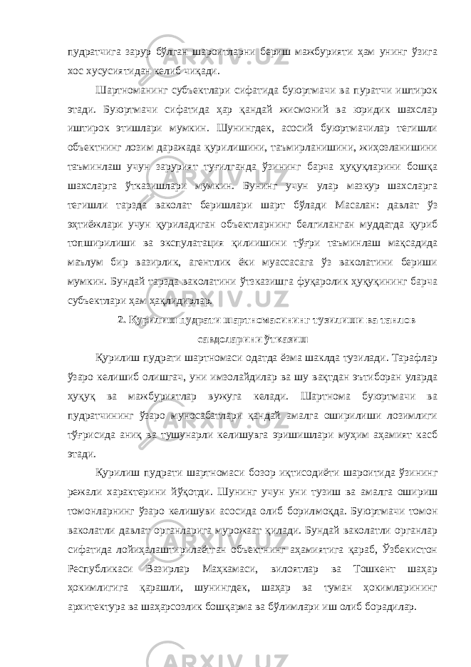 пудратчига зарур бўлган шароитларни бериш мажбурияти ҳам унинг ўзига хос хусусиятидан келиб чиқади. Шартноманинг субъектлари сифатида буюртмачи ва пуратчи иштирок этади. Буюртмачи сифатида ҳар қандай жисмоний ва юридик шахслар иштирок этишлари мумкин. Шунингдек, асосий буюртмачилар тегишли объектнинг лозим даражада қурилишини, таъмирланишини, жиҳозланишини таъминлаш учун зарурият туғилганда ўзининг барча ҳуқуқларини бошқа шахсларга ўтказишлари мумкин. Бунинг учун улар мазкур шахсларга тегишли тарзда ваколат беришлари шарт бўлади Масалан: давлат ўз эҳтиёжлари учун қуриладиган объектларнинг белгиланган муддатда қуриб топширилиши ва экспулатация қилиишини тўғри таъминлаш мақсадида маълум бир вазирлик, агентлик ёки муассасага ўз ваколатини бериши мумкин. Бундай тарзда ваколатини ўтзказишга фуқаролик ҳуқуқининг барча субъектлари ҳам ҳақлидирлар. 2. Қурилиш пудрати шартномасининг тузилиши ва танлов савдоларини ўтказиш Қурилиш пудрати шартномаси одатда ёзма шаклда тузилади. Тарафлар ўзаро келишиб олишгач, уни имзолайдилар ва шу вақтдан эътиборан уларда ҳуқуқ ва мажбуриятлар вужуга келади. Шартнома буюртмачи ва пудратчининг ўзаро муносабатлари қандай амалга оширилиши лозимлиги тўғрисида аниқ ва тушунарли келишувга эришишлари муҳим аҳамият касб этади. Қурилиш пудрати шартномаси бозор иқтисодиёти шароитида ўзининг режали характерини йўқотди. Шунинг учун уни тузиш ва амалга ошириш томонларнинг ўзаро келишуви асосида олиб борил моқда. Буюртмачи томон ваколатли давлат органларига мурожаат қилади. Бундай ваколатли органлар сифатида лойиҳалаштирилаётган объектнинг аҳамиятига қараб, Ўзбекистон Республикаси Вазирлар Маҳкамаси, вилоятлар ва Тошкент шаҳар ҳокимлигига қарашли, шунингдек, шаҳар ва туман ҳокимларининг архитектура ва шаҳарсозлик бошқарма ва бўлимлари иш олиб борадилар. 