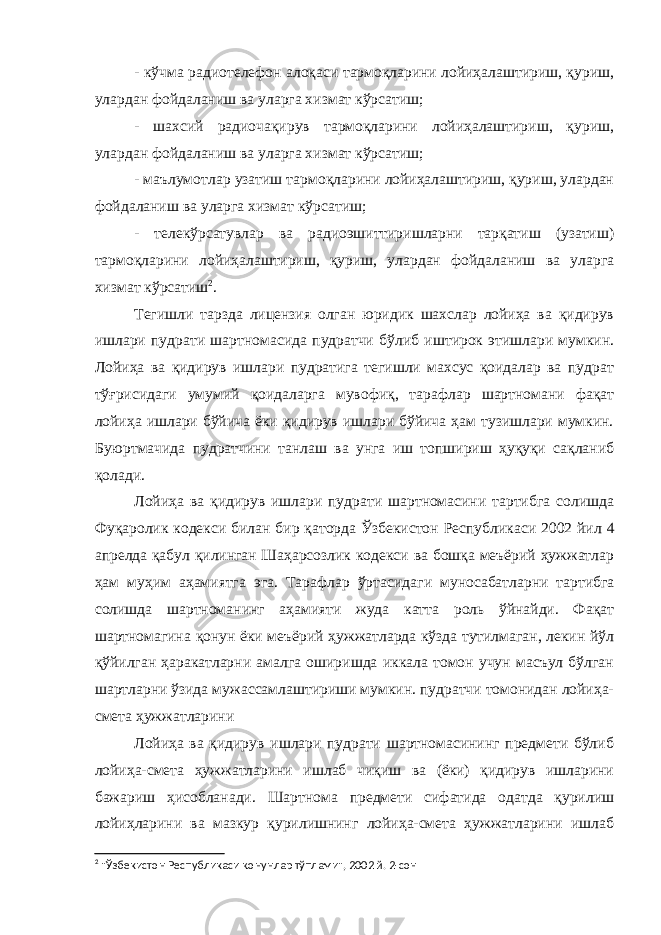 - кўчма радиотелефон алоқаси тармоқларини лойиҳалаштириш, қуриш, улардан фойдаланиш ва уларга хизмат кўрсатиш; - шахсий радиочақирув тармоқларини лойиҳалаштириш, қуриш, улардан фойдаланиш ва уларга хизмат кўрсатиш; - маълумотлар узатиш тармоқларини лойиҳалаштириш, қуриш, улардан фойдаланиш ва уларга хизмат кўрсатиш; - телекўрсатувлар ва радиоэшиттиришларни тарқатиш (узатиш) тармоқларини лойиҳалаштириш, қуриш, улардан фойдаланиш ва уларга хизмат кўрсатиш 2 . Тегишли тарзда лицензия олган юридик шахслар лойиҳа ва қидирув ишлари пудрати шартномасида пудратчи бўлиб иштирок этишлари мумкин. Лойиҳа ва қидирув ишлари пудратига тегишли махсус қоидалар ва пудрат тўғрисидаги умумий қоидаларга мувофиқ, тарафлар шартномани фақат лойиҳа ишлари бўйича ёки қидирув ишлари бўйича ҳам тузишлари мумкин. Буюртмачида пудратчини танлаш ва унга иш топшириш ҳуқуқи сақланиб қолади. Лойиҳа ва қидирув ишлари пудрати шартномасини тартибга солишда Фуқаролик кодекси билан бир қаторда Ўзбекистон Респуб ликаси 2002 йил 4 апрелда қабул қилинган Шаҳарсозлик кодекси ва бошқа меъёрий ҳужжатлар ҳам муҳим аҳамиятга эга. Тарафлар ўрта сидаги муносабатларни тартибга солишда шартноманинг аҳамияти жуда катта роль ўйнайди. Фақат шартномагина қонун ёки меъёрий ҳужжатларда кўзда тутилмаган, лекин йўл қўйилган ҳаракатларни амалга оширишда иккала томон учун масъул бўлган шартларни ўзида мужассамлаштириши мумкин. пудратчи томонидан лойиҳа- смета ҳужжатларини Лойиҳа ва қидирув ишлари пудрати шартномасининг предмети бўлиб лойиҳа-смета ҳужжатларини ишлаб чиқиш ва (ёки) қидирув ишларини бажариш ҳисобланади. Шартнома предмети сифатида одатда қурилиш лойиҳларини ва мазкур қурилишнинг лойиҳа-смета ҳужжатларини ишлаб 2 &#34;Ўзбекистон Республикаси қонунлар тўплами&#34;, 2002 й. 2-сон 