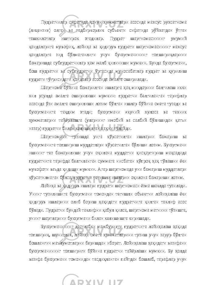 Пудратчилар сифатида қонун ҳужжатлари асосида махсус рухсатнома (лицензия) олган ва тадбиркорлик субъекти сифатида рўй хатдан ўтган ташкилотлар иштирок этадилар. Пудрат шартномасининг умумий қоидаларига мувофиқ, лойиҳа ва қидирув пудрати шартномасининг махсус қоидаларга зид бўлмаганлиги учун буюртмачининг топшириқларини бажаришда субпудратчилар ҳам жалб қилиниши мумкин. Бунда буюртмачи, бош пудратчи ва субпудратчи ўртасида муносабатлар пудрат ва қурилиш пудрати тўғрисидаги қоидалар асосида амалга оширилади. Шартнома бўйича бажарилган ишларга ҳақ миқдорини белгилаш икки хил усулда амалга оширилиши мумкин: пудратчи белгиланган тарифлар асосида ўзи амалга оширилиши лозим бўлган ишлар бўйича смета тузади ва буюртмачига тақдим этади; буюртмачи якуний хулоса ва техник ҳужжатларни тайёрлашга (уларнинг ижобий ва салбий бўлишидан қатъи назар) пудратчи билан келишилган ҳақни тўлайди. Шартномани тузишда унга кўрсатилган ишларни бажариш ва буюртмачига топшириш муддатлари кўрсатилган бўлиши лозим. Буюртмачи ишнинг тез бажарилиши учун оқилона муддатни қисқарти риш мақсадида пудратчига тарифда белгиланган суммага нисбатан кўпроқ ҳақ тўлашни ёки мукофоти ваъда қилиши мумкин. Агар шартномада уни бажариш муддатлари кўрсатилмаган бўлса, пудратчи тегишли ишларни оқилона бажариши лозим. Лойиҳа ва қидирув ишлари пудрати шартномаси ёзма шаклда тузилади. Унинг тузилишига буюртмачи томондан тегишли объектни лойиҳалаш ёки қидирув ишларини олиб бориш ҳақидаги пудратчига қилган таклиф асос бўлади. Пудратчи бундай таклифни қабул қилса, шартнома матнини тўзишга, унинг шартларини буюртмачи билан келишишга киришади. Буюртмачининг дастлабки мажбурияти пудратчига лойиҳалаш ҳақида топшириқ, шунигдек, лойиҳа-смета ҳужжатларини тузиш учун зарур бўлган бошланғич маълумотларни беришдан иборат. Лойиҳалаш ҳақидаги вазифани буюртмачининг топшириғи бўйича пудратчи тайёрлаши мумкин. Бу ҳолда вазифа буюртмачи томонидан тасдиқланган пайтдан бошлаб, тарафлар учун 