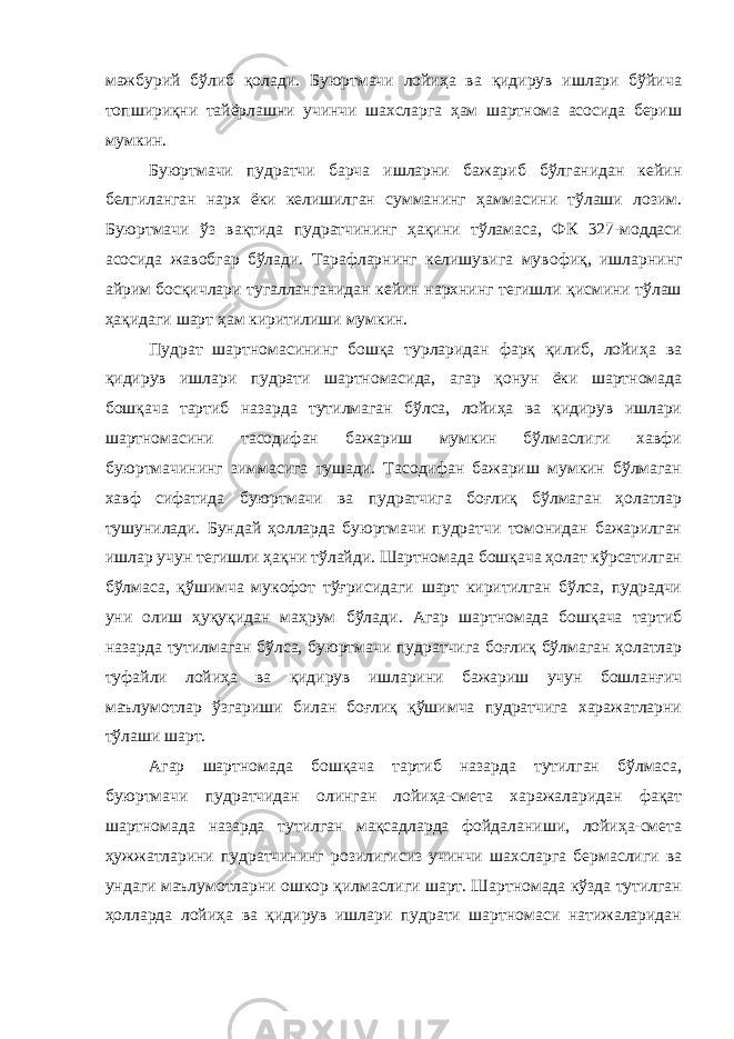 мажбурий бўлиб қолади. Буюртмачи лойиҳа ва қидирув ишлари бўйича топшириқни тайёрлашни учинчи шахсларга ҳам шартнома асосида бериш мумкин. Буюртмачи пудратчи барча ишларни бажариб бўлганидан кейин белгиланган нарх ёки келишилган сумманинг ҳаммасини тўлаши лозим. Буюртмачи ўз вақтида пудратчининг ҳақини тўламаса, ФК 327-моддаси асосида жавобгар бўлади. Тарафларнинг келишувига муво фиқ, ишларнинг айрим босқичлари тугалланганидан кейин нархнинг тегишли қисмини тўлаш ҳақидаги шарт ҳам киритилиши мумкин. Пудрат шартномасининг бошқа турларидан фарқ қилиб, лойиҳа ва қидирув ишлари пудрати шартномасида, агар қонун ёки шартномада бошқача тартиб назарда тутилмаган бўлса, лойиҳа ва қидирув ишлари шартномасини тасодифан бажариш мумкин бўлмаслиги хавфи буюртмачининг зиммасига тушади. Тасодифан бажариш мумкин бўлмаган хавф сифатида буюртмачи ва пудратчига боғлиқ бўлмаган ҳолатлар тушунилади. Бундай ҳолларда буюртмачи пудратчи томонидан бажарилган ишлар учун тегишли ҳақни тўлайди. Шартномада бошқача ҳолат кўрсатилган бўлмаса, қўшимча мукофот тўғрисидаги шарт киритилган бўлса, пудрадчи уни олиш ҳуқуқидан маҳрум бўла ди. Агар шартномада бошқача тартиб назарда тутилмаган бўлса, буюртмачи пудратчига боғлиқ бўлмаган ҳолатлар туфайли лойиҳа ва қидирув ишларини бажариш учун бошланғич маълумотлар ўзгариши билан боғлиқ қўшимча пудратчига харажатларни тўлаши шарт. Агар шартномада бошқача тартиб назарда тутилган бўлмаса, буюртмачи пудратчидан олинган лойиҳа-смета харажаларидан фақат шартномада назарда тутилган мақсадларда фойдаланиши, лойиҳа-смета ҳужжатларини пудратчининг розилигисиз учинчи шахсларга бермаслиги ва ундаги маълумотларни ошкор қилмаслиги шарт. Шартномада кўзда тутилган ҳолларда лойиҳа ва қидирув ишлари пудрати шартномаси натижаларидан 