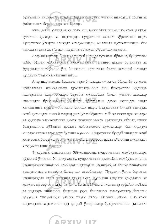 буюртмачи ихтиёрий тарзда фойдаланиши, уни учинчи шахсларга сотиш ва фойланишга бериши мумкин бўлади. Буюртмачи лойиҳа ва қидирув ишларини бажаришда шартномада кўзда тутилган ҳажмда ва шартларда пудратчига хизмат кўрсати ши шарт. Буюртмачи ўзидаги алоҳида маълумотлари, малакали мутахассислари ёки тегишли техникаси билан пудратчига хизмат кўрса тиши мумкин. Агар шарномада бошқача тартиб назарда тутилган бўлмаса, буюртмачи тайёр бўлган лойиҳа-смета ҳужжатларини тегишли давлвт органлари ва фуқароларнинг ўзини ўзи бошқариш органлари билан келишиб олишда пудратчи билан қатнашиши шарт. Агар шартномада бошқача тартиб назарда тутилган бўлса, буюртмачи тайёрланган лойиҳа-смета ҳужжатларининг ёки бажарилган қидирув ишларининг камчиликлари борлиги муносабати билан учинчи шахслар томонидан буюртмачига нисбатан қўзғатилган даъво юзасидан ишда қатнашишга пудратчини жалб қилиши шарт. Пудратчини бундай ишларда жалб қилишдан асосий мақсад унга ўз тайёрлаган лойиҳа-смета ҳужжатлари ва қидирув натижаларини ҳимоя қи лишга имкон яратишдан иборат, чунки буюртмачига қўйилган даъвога лойиҳа-смета ҳужжатлари ёки қидирув ишлари натижалари асос бўлиши мумкин. Пудратчини бундай ишларга жалб қилмаслик буюртмачининг унга нисбатан регресс даъво қўзғатиш ҳуқуқидан маҳрум қилиши мумкин. Фуқаролик кодексининг 689-моддасида пудратчининг мажбуриятлари кўрсатиб ўтилган. Унга мувофиқ, пудратчининг дастлабки мажбурияти унга топширилган ишларни лойиҳалаш ҳақидаги топши риқ ва бошқа бошланғич маълумотларга мувофиқ бажариши ҳисоб ланади. Пудратчи ўзига берилган топшириқдан четга чиқишга ҳақли эмас. Қурилиш пудрати қоидалари ва қонунга мувофиқ, пудратчи ўзига боғлиқ бўлмаган ҳолатлар туфайли лойиҳа ва қидирув ишларини бажариш учун бошланғич маълумотлар ўзгарган ҳолларда буюрмачига тезлик билан хабар бериши лозим. Шартнома шартларига киритилган ҳар қандай ўзгаришлар буюртмачининг розилиги 