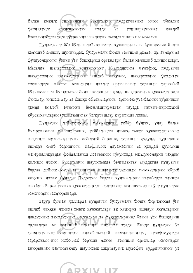 билан амалга оширилади. Буюртмачи пудратчининг ички хўжалик фаолиятига аралашманган ҳолда ўз топшириғининг қандай бажарилаётганлиги тўғрисида назоратни амалга ошириши мумкин. Пудратчи тайёр бўлган лойиҳа-смета ҳужжатларини буюртмачи билан келишиб олиши, шунингдек, буюртмачи билан тегишли давлат органлари ва фуқароларнинг ўзини ўзи бошқариш органлари билан келишиб олиши шарт. Масалан, шаҳарсозлик кодексининг 16-модда сига мувофиқ, пудратчи шаҳарсозлик ҳужжатларини ишлаб чиқувчи, шаҳарсозлик фаолияти соҳасидаги махсус ваколатли давлат органи нинг тегишли таркибий бўлинмаси ва буюртмачи билан келишган ҳолда шаҳарсозлик ҳужжатларига бинолар, иншоотлар ва бошқа объектларнинг архитектура-бадиий кўриниши ҳамда амалий ечимини ёмонлаштирмаган тарзда техник-иқтисодий кўрсаткичларни яхшилайдиган ўзгартишлар киритиши лозим. Пудратчи лойиҳа-смета ҳужжатлари тайёр бўлгач, улар билан буюртмачини таништириши, тайёрланган лойиҳа-смета ҳужжатлари нинг мақсадга мувофиқлигини исботлаб бериши, тегишли ҳудудда қурилиши ишлари олиб боришнинг хавфлилик даражасини ва қандай қурилиш материалларидан фойдаланиш лозимлиги тўғрисида маълумоларни тақдим қилиши лозим. Буюртмачи шартномада белгиланган муддатда пудратчи берган лойиҳа-смета ва қидирув ишларига тегишли ҳужжатларни кўриб чиқиши лозим бўлади. Пудратчи берган хулосаларни эътиборга олишга мажбур. Барча техник ҳужжатлар тарафларнинг келишувидан сўнг пудратчи томонидан тасдиқланади. Зарур бўлган ҳолларда пудратчи буюртмачи билан биргаликда ўзи ишлаб чиққан лойиҳа-смета ҳужжатлари ва қидирув ишлари якунларини давлатнинг ваколатнинг органлари ва фуқароларнинг ўзини ўзи бошқариш органлари ва келишиб олишда иштирок этади. Бунда пудратчи ўз фаолиятининг якунлари илмий-амалий асосланганлиги, атроф-муҳитга зарарсизлигини исботлаб бериши лозим. Тегишли органлар томонидан аниқланган камчиликлар шартнома шартларига мувофиқ пудратчининг ўз 