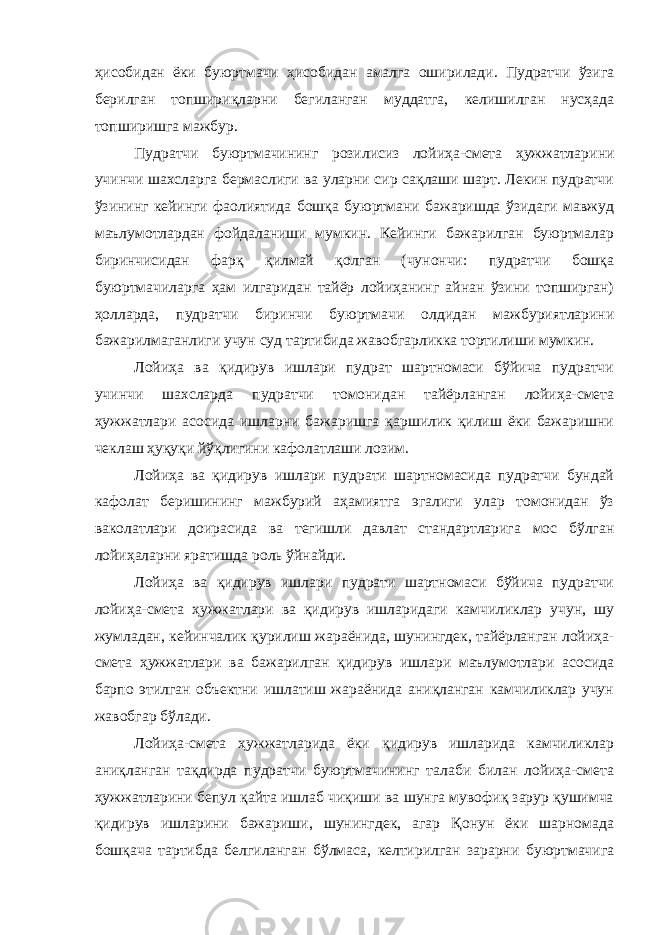 ҳисобидан ёки буюртмачи ҳисоби дан амалга оширилади. Пудратчи ўзига берилган топшириқларни бегиланган муддатга, келишилган нусҳада топширишга мажбур. Пудратчи буюртмачининг розилисиз лойиҳа-смета ҳужжатлари ни учинчи шахсларга бермаслиги ва уларни сир сақлаши шарт. Лекин пудратчи ўзининг кейинги фаолиятида бошқа буюртмани бажаришда ўзидаги мавжуд маълумотлардан фойдаланиши мумкин. Кейинги бажарилган буюртмалар биринчисидан фарқ қилмай қолган (чунончи: пудратчи бошқа буюртмачиларга ҳам илгаридан тайёр лойиҳанинг айнан ўзини топширган) ҳолларда, пудратчи биринчи буюртмачи олдидан мажбуриятларини бажарилмаганлиги учун суд тартибида жавобгарликка тортилиши мумкин. Лойиҳа ва қидирув ишлари пудрат шартномаси бўйича пудратчи учинчи шахсларда пудратчи томонидан тайёрланган лойиҳа-смета ҳужжатлари асосида ишларни бажаришга қаршилик қилиш ёки бажаришни чеклаш ҳуқуқи йўқлигини кафолатлаши лозим. Лойиҳа ва қидирув ишлари пудрати шартномасида пудратчи бундай кафолат беришининг мажбурий аҳамиятга эгалиги улар томонидан ўз ваколатлари доирасида ва тегишли давлат стандартларига мос бўлган лойиҳаларни яратишда роль ўйнайди. Лойиҳа ва қидирув ишлари пудрати шартномаси бўйича пудратчи лойиҳа-смета ҳужжатлари ва қидирув ишларидаги камчиликлар учун, шу жумладан, кейинчалик қурилиш жараёнида, шунингдек, тайёрланган лойиҳа- смета ҳужжатлари ва бажарилган қидирув ишлари маълумотлари асосида барпо этилган объектни ишлатиш жараёнида аниқланган камчиликлар учун жавобгар бўлади. Лойиҳа-смета ҳужжатларида ёки қидирув ишларида камчиликлар аниқланган тақдирда пудратчи буюртмачининг талаби билан лойиҳа-смета ҳужжатларини бепул қайта ишлаб чиқиши ва шунга мувофиқ зарур қушимча қидирув ишларини бажариши, шунингдек, агар Қонун ёки шарномада бошқача тартибда белгиланган бўлмаса, келтирилган зарарни буюртмачига 