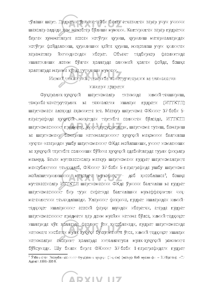 тўлаши шарт. Пудратчи ўзининг айби билан етказилган зарар учун учинчи шахслар олдиди ҳам жавобгар бўлиши мумкин. Келтирилган зарар пудратчи берган ҳужжат ларга асосан нотўғри қуриш, қурилиш материалларидан нотўғри фойдаланиш, қурилишни қайта қуриш, жиҳозлаш учун қилинган харажатлар йиғиндисидан иборат. Объект тадбиркор фаолиятида ишлатилиши лозим бўлган ҳолларда олинмай қолган фойда, бошқа ҳолатларда жарима кўзда тутилиши мумкин. Илмий текшириш, тажриба конструкторлик ва технология ишлари пудрати Фуқаролик-ҳуқуқий шартномалар тизимида илмий-текшириш, тажриба-конструторлик ва технология ишлари пудрати (ИТТКТП) шартномаси алоҳида аҳамиятга эга. Мазкур шартнома ФКнинг 37-боби 5- параграфида ҳуқуқий жиҳатдан тартибга солинган бўлсада, ИТТКТП шартномасининг предмети, унинг хусусиятлари, шартнома тузиш, бажариш ва шартномани бажариш натижаларининг ҳуқуқий мақомини белгилаш нуқтаи-назаридан ушбу шартноманинг ФКда жойлашиши, унинг номланиши ва ҳуқуқий тартибга солиниши бўйи ча ҳуқуқий адабиётларда турли фикрлар мавжуд. Баъзи мутахассис лар мазкур шартномани пудрат шартномаларига мансублигини таъкидлаб, ФКнинг 37-боби 5-параграфида ушбу шартнома жойлаштирилишини мақсадга мувофиқ, - деб ҳисоблашса 3 , бошқа мутахассислар ИТТКТП шартномасини ФКда ўрнини белгилаш ва пудрат шартномасининг бир тури сифатида белгилашни муваффақиятли чиқ - маганлигини таъкидлашади. Уларнинг фикрича, пудрат ишларидан илмий- тадқиқот ишларининг асосий фарқи шундан иборатки, агарда пудрат шартномасининг предмети ҳар доим муайян натижа бўлса, илмий-тадқиқот ишларида кўп ҳолларда фаолият ўзи ҳисобланади, пудрат шартномасида натижага нисбатан мулк ҳуқуқи буюртмачига ўтса, илмий тадқиқот ишлари натижалари аксарият ҳолларда интеллектуал мулк-ҳуқуқий режимига бўйсунади. Шу билан бирга ФКнинг 37-боби 1-параграфидаги пудрат 3 Ўзбекистон Республикасининг Фуқаролик ҳуқуқи (II-қисм) (мазкур боб муаллифи – Б.Ибратов). –Т.: Адолат.1999.-335 б. 