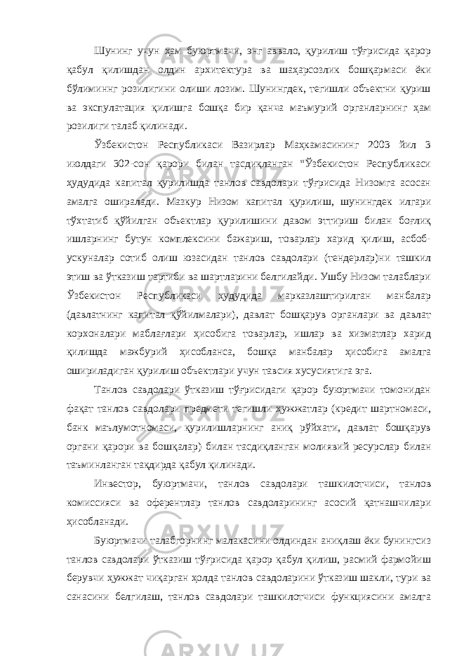 Шунинг учун ҳам буюртмачи, энг аввало, қурилиш тўғрисида қарор қабул қилишдан олдин архитектура ва шаҳарсозлик бошқар маси ёки бўлиминнг розилигини олиши лозим. Шунингдек, тегишли объектни қуриш ва экспулатация қилишга бошқа бир қанча маъмурий органларнинг ҳам розилиги талаб қилинади. Ўзбекистон Республикаси Вазирлар Маҳкамасининг 2003 йил 3 июлдаги 302-сон қарори билан тасдиқланган “Ўзбекистон Республикаси ҳудудида капитал қурилишда танлов савдолари тўғрисида Низомга асосан амалга оширалади. Мазкур Низом капитал қурилиш, шунингдек илгари тўхтатиб қўйилган объектлар қурилишини давом эттириш билан боғлиқ ишларнинг бутун комплексини бажариш, товарлар харид қилиш, асбоб- ускуналар сотиб олиш юзасидан танлов савдолари (тендерлар)ни ташкил этиш ва ўтказиш тартиби ва шартларини белгилайди. Ушбу Низом талаблари Ўзбекистон Республикаси ҳудудида марказлаштирилган манбалар (давлатнинг капитал қўйилмалари), давлат бошқарув органлари ва давлат корхоналари маблағлари ҳисобига товарлар, ишлар ва хизматлар харид қилишда мажбурий ҳисобланса, бошқа манбалар ҳисобига амалга ошириладиган қурилиш объектлари учун тавсия хусусиятига эга. Танлов савдолари ўтказиш тўғрисидаги қарор буюртмачи томонидан фақат танлов савдолари предмети тегишли ҳужжатлар (кредит шартномаси, банк маълумотномаси, қурилишларнинг аниқ рўйхати, давлат бошқарув органи қарори ва бошқалар) билан тасдиқланган молиявий ресурслар билан таъминланган тақдирда қабул қилинади. Инвестор, буюртмачи, танлов савдолари ташкилотчиси, танлов комиссияси ва оферентлар танлов савдоларининг асосий қатнашчи лари ҳисобланади. Буюртмачи талабгорнинг малакасини олдиндан аниқлаш ёки бунингсиз танлов савдолари ўтказиш тўғрисида қарор қабул қилиш, расмий фармойиш берувчи ҳужжат чиқарган ҳолда танлов савдоларини ўтказиш шакли, тури ва санасини белгилаш, танлов савдолари ташкилотчиси функциясини амалга 