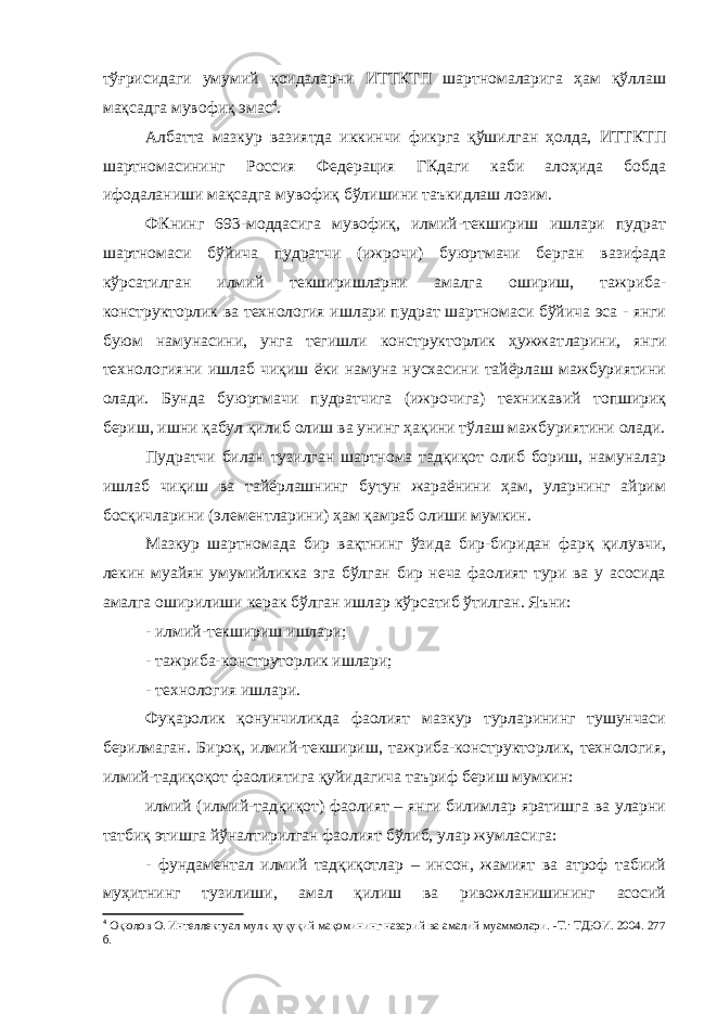 тўғрисидаги умумий қоидаларни ИТТКТП шартномаларига ҳам қўллаш мақсадга мувофиқ эмас 4 . Албатта мазкур вазиятда иккинчи фикрга қўшилган ҳолда, ИТТКТП шартномасининг Россия Федерация ГКдаги каби алоҳида бобда ифодаланиши мақсадга мувофиқ бўлишини таъкидлаш лозим. ФКнинг 693-моддасига мувофиқ, илмий-текшириш ишлари пудрат шартномаси бўйича пудратчи (ижрочи) буюртмачи берган вазифада кўрсатилган илмий текширишларни амалга ошириш, тажриба- конструкторлик ва технология ишлари пудрат шартномаси бўйича эса - янги буюм намунасини, унга тегишли конструкторлик ҳужжат ларини, янги технологияни ишлаб чиқиш ёки намуна нусхасини тайёрлаш мажбуриятини олади. Бунда буюртмачи пудратчига (ижрочига) техникавий топшириқ бериш, ишни қабул қилиб олиш ва унинг ҳақини тўлаш мажбуриятини олади. Пудратчи билан тузилган шартнома тадқиқот олиб бориш, намуналар ишлаб чиқиш ва тайёрлашнинг бутун жараёнини ҳам, уларнинг айрим босқичларини (элементларини) ҳам қамраб олиши мумкин. Мазкур шартномада бир вақтнинг ўзида бир-биридан фарқ қи лувчи, лекин муайян умумийликка эга бўлган бир неча фаолият тури ва у асосида амалга оширилиши керак бўлган ишлар кўрсатиб ўтилган. Яъни: - илмий-текшириш ишлари; - тажриба-конструторлик ишлари; - технология ишлари. Фуқаролик қонунчиликда фаолият мазкур турларининг тушунчаси берилмаган. Бироқ, илмий-текшириш, тажриба-конструкторлик, технология, илмий-тадиқоқот фаолиятига қуйидагича таъриф бериш мумкин: илмий (илмий-тадқиқот) фаолият – янги билимлар яратишга ва уларни татбиқ этишга йўналтирилган фаолият бўлиб, улар жумласига: - фундаментал илмий тадқиқотлар – инсон, жамият ва атроф табиий муҳитнинг тузилиши, амал қилиш ва ривожланишининг асосий 4 Оқюлов О. Интеллектуал мулк ҳуқуқий мақомининг назарий ва амалий муаммолари. -Т.: ТДЮИ. 2004. 277 б. 