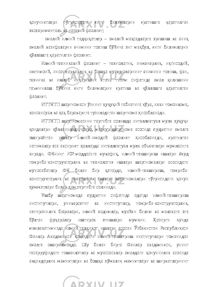 қонуниятлари тўғрисидаги янги билимларни яратишга қаратилган эксперименталь ва назарий фаолият; - амалий илмий тадқиқотлар – амалий мақсадларга эришиш ва аниқ амалий вазифаларни ечимини топиш бўйича энг мақбул, янги билимларни қўллашга қаратилган фаолият. Илмий-техникавий фаолият – технологик, инженерлик, иқтисо дий, ижтимоий, инсонпарварлик ва бошқа муаммоларнинг ечимини топиш, фан, техника ва ишлаб чиқаришни ягона тизим сифатида амал қилишини таъминлаш бўйича янги билимларни яратиш ва қўллашга қаратилган фаолият. ИТТКТП шартномаси ўзнинг ҳуқуқий табиатига кўра, икки томонлама, консенсуал ва ҳақ бараварига тузиладиган шартнома ҳисобланади. ИТТКТП шартномасини тартибга солишда интеллектуал мулк ҳуқуқи қоидалари қўлланилади. Зеро, мазкур шартнома асосида пудратчи амалга ошираётган ишлар илмий-ижодий фаолият ҳисоблана ди, яратилган натижалар эса аксирият ҳолларда интеллектуал мулк объектлари жумласига киради. ФКнинг 702-моддасига мувофиқ, илмий-текшириш ишлари ёхуд тажриба-конструкторлик ва технология ишлари шартномалари асосидаги муносабатлар ФК билан бир қатор да, илмий-текшириш, тажриба- конструкторлик ва технология ишлари шартномалари тўғрисидаги қонун ҳужжатлари билан ҳам тартибга солинади. Ушбу шартномада пудратчи сифатида одатда илмий-текшириш институтлари, универсетит ва институтлар, тажриба-конструкторлик, ихтирочилик бюролари, илмий ходимлар, муайян билим ва малакага эга бўлган фуқаролар иштирок этишлари мумкин. Ҳозирги кунда мамлакатимизда илмий-тадқиқот ишлари асосан Ўзбекистон Республикаси Фанлар Академияси қошидаги илмий-текшириш институтлари томонидан амалга оширилмоқда. Шу билан бирга Фанлар академияси, унинг тасарруфидаги ташкилотлар ва муассасалар амалдаги қонунчилик асосида акциядорлик жамиятлари ва бошқа хўжалик жамиятлари ва ширкатларнинг 