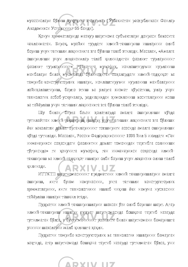 муассислари бўлиш ҳуқуқига эгадирлар (Ўзбекистон республикаси Фанлар Академияси Уставининг 66-банди). Қонун ҳужжатларида мазкур шартнома субъектлари доираси бевосита чекланмаган. Бироқ, муайян турдаги илмий-текшириш ишларини олиб бориш учун тегишли лецинзияга эга бўлиш талаб этилади. Масалан, «Амалга оширилиши учун лицензиялар талаб қилинади ган фаолият турларининг фаолият турларининг» Рўйхатига мувофиқ, ионлаштирувчи нурланиш манбалари билан муомалада бўлинадиган соҳалардаги илмий-тадқиқот ва тажриба-конструкторлик ишлари, ионлаштирувчи нурланиш манбаларини лойиҳалаштириш, барпо этиш ва уларга хизмат кўрсатиш, улар учун технологик асбоб-ускуналар, радиациядан ҳимояланиш воситаларини ясаш ва тайёрлаш учун тегишли лецинзияга эга бўлиш талаб этилади. Шу билан бирга баъзи ҳолатларда амалга оширилиши кўзда тутилаётган илмий-текшириш ишлари учун тегишли лецинзияга эга бўлиши ёки ваколатли давлат органларининг топшириғи асосида амалга оширилиши кўзда тутилади. Масалан, Россия Федерациясининг 1996 йил 5 июлдаги «Ген инженерияси соҳасидаги фаолиятни давлат томонидан тартибга солиниши тўғрисида» ги қонунига мувофиқ, ген инженерияси соҳасида илмий- текшириш ва илмий-тадқиқот ишлари олби бориш учун лецензия олиш талаб қилинади. ИТТКТП шартномасининг предметини илмий текширишларни амалга ошириш, янги буюм намунасини, унга тегишли конструкторлик ҳужжатларини, янги технологияни ишлаб чиқиш ёки намуна нусхасини тайёрлаш ишлари ташкил этади. Пудратчи илмий текширишларни шахсан ўзи олиб бориши шарт. Агар илмий-текшириш ишлари пудрат шартномасида бошқача тартиб назарда тутилмаган бўлса, у буюртмачининг розилиги билан шартномани бажаришга учинчи шахсларни жалб қилишга ҳақли. Пудратчи тажриба-конструкторлик ва технология ишларини бажарган вақтида, агар шартномада бошқача тартиб назарда тутилмаган бўлса, уни 