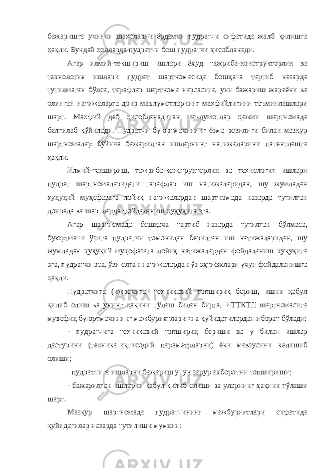 бажаришга учинчи шахсларни ёрдамчи пудратчи сифатида жалб қилишга ҳақли. Бундай ҳолларда пудратчи бош пудратчи ҳисобланади. Агар илмий-текшириш ишлари ёхуд тажриба-конструкторлик ва технология ишлари пудрат шартномасида бошқача тартиб назарда тутилмаган бўлса, тарафлар шартнома нарсасига, уни бажариш жараёни ва олинган натижаларга доир маълумотларнинг махфийлигини таъминлашлари шарт. Махфий деб ҳисобланадиган маълумотлар ҳажми шартномада белгилаб қўйилади. Пудратчи буюртмачининг ёзма розилиги билан мазкур шартномалар бўйича бажарилган ишларнинг натижаларини патентлашга ҳақли. Илмий-текшириш, тажриба-конструкторлик ва технология ишлари пудрат шартномаларидаги тарафлар иш натижаларидан, шу жумладан ҳуқуқий муҳофазага лойиқ натижалардан шартномада назарда тутилган доирада ва шартларда фойдаланиш ҳуқуқига эга. Агар шартномада бошқача тартиб назарда тутилган бўлмаса, буюртмачи ўзига пудратчи томонидан берилган иш натижаларидан, шу жумладан ҳуқуқий муҳофазага лойиқ натижалардан фойдаланиш ҳуқуқига эга, пудратчи эса, ўзи олган натижалардан ўз эҳтиёжлари учун фойдаланишга ҳақли. Пудратчига (ижрочига) техникавий топшириқ бериш, ишни қабул қилиб олиш ва унинг ҳақини тўлаш билан бирга, ИТТКТП шартномасига мувофиқ буюртмачининг мажбуриятлари яна қуйида гилардан иборат бўлади: - пудратчига техникавий топшириқ бериши ва у билан ишлар дастурини (техника-иқтисодий параметрларни) ёки мавзусини келишиб олиши; - пудратчига ишларни бажариш учун зарур ахборотни топшириши; - бажарилган ишларни қабул қилиб олиши ва уларнинг ҳақини тўлаши шарт. Мазкур шартномада пудратчининг мажбуриятлари сифатида қуйидагилар назарда тутилиши мумкин: 