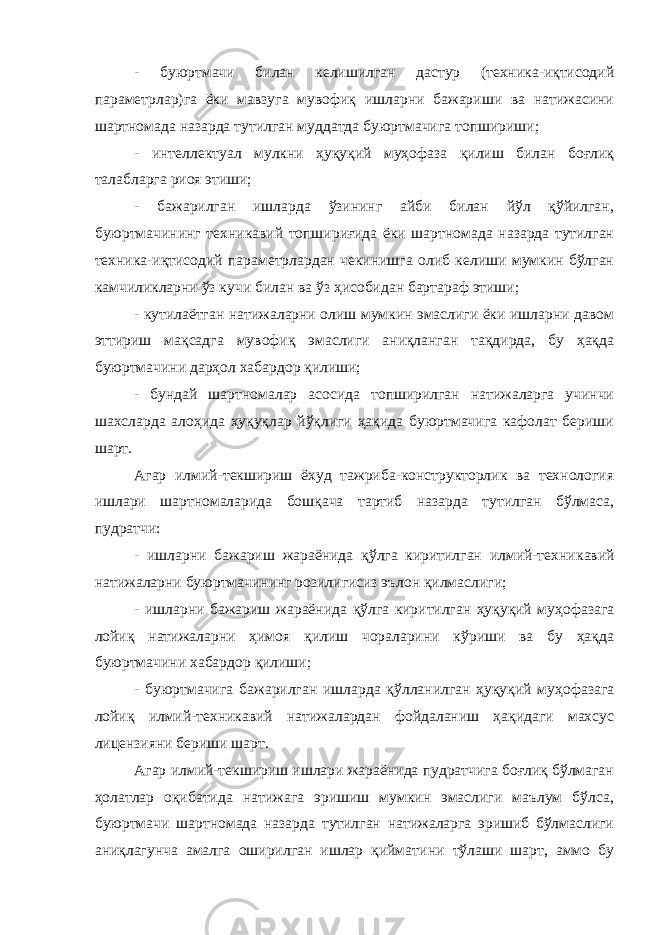 - буюртмачи билан келишилган дастур (техника-иқтисодий параметрлар)га ёки мавзуга мувофиқ ишларни бажариши ва натижасини шартномада назарда тутилган муддатда буюртмачига топшириши; - интеллектуал мулкни ҳуқуқий муҳофаза қилиш билан боғлиқ талабларга риоя этиши; - бажарилган ишларда ўзининг айби билан йўл қўйилган, буюртмачининг техникавий топшириғида ёки шартномада назарда тутилган техника-иқтисодий параметрлардан чекинишга олиб келиши мумкин бўлган камчиликларни ўз кучи билан ва ўз ҳисобидан бартараф этиши; - кутилаётган натижаларни олиш мумкин эмаслиги ёки ишларни давом эттириш мақсадга мувофиқ эмаслиги аниқланган тақдирда, бу ҳақда буюртмачини дарҳол хабардор қилиши; - бундай шартномалар асосида топширилган натижаларга учинчи шахсларда алоҳида ҳуқуқлар йўқлиги ҳақида буюртмачига кафолат бериши шарт. Агар илмий-текшириш ёхуд тажриба-конструкторлик ва технология ишлари шартномаларида бошқача тартиб назарда тутилган бўлмаса, пудратчи: - ишларни бажариш жараёнида қўлга киритилган илмий-техни кавий натижаларни буюртмачининг розилигисиз эълон қилмаслиги; - ишларни бажариш жараёнида қўлга киритилган ҳуқуқий муҳо фазага лойиқ натижаларни ҳимоя қилиш чораларини кўриши ва бу ҳақда буюртмачини хабардор қилиши; - буюртмачига бажарилган ишларда қўлланилган ҳуқуқий муҳо фазага лойиқ илмий-техникавий натижалардан фойдаланиш ҳақидаги махсус лицензияни бериши шарт. Агар илмий-текшириш ишлари жараёнида пудратчига боғлиқ бўлмаган ҳолатлар оқибатида натижага эришиш мумкин эмаслиги маълум бўлса, буюртмачи шартномада назарда тутилган натижаларга эришиб бўлмаслиги аниқлагунча амалга оширилган ишлар қиймати ни тўлаши шарт, аммо бу 