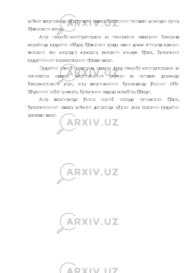 қиймат шартномада кўрсатилган ишлар баҳосининг тегишли қисмидан ортиқ бўлмаслиги лозим. Агар тажриба-конструкторлик ва технология ишларини бажариш жараёнида пудратчи айбдор бўлмагани ҳолда ишни давом эттириш мумкин эмаслиги ёки мақсадга мувофиқ эмаслиги маълум бўлса, буюртмачи пудратчининг харажатларини тўлаши шарт. Пудратчи илмий-текшириш ишлари ёхуд тажриба-конструктор лик ва технология ишлари шартномасини умуман ва тегишли даражада бажармаганлиги учун, агар шартноманинг бузилишида ўзининг айби йўқлигини исбот қилмаса, буюртмачи олдида жавобгар бўлади. Агар шартномада ўзгача тартиб назарда тутилмаган бўлса, буюртмачининг ишлар қиймати доирасида кўрган реал зарарини пудратчи қоплаши шарт. 