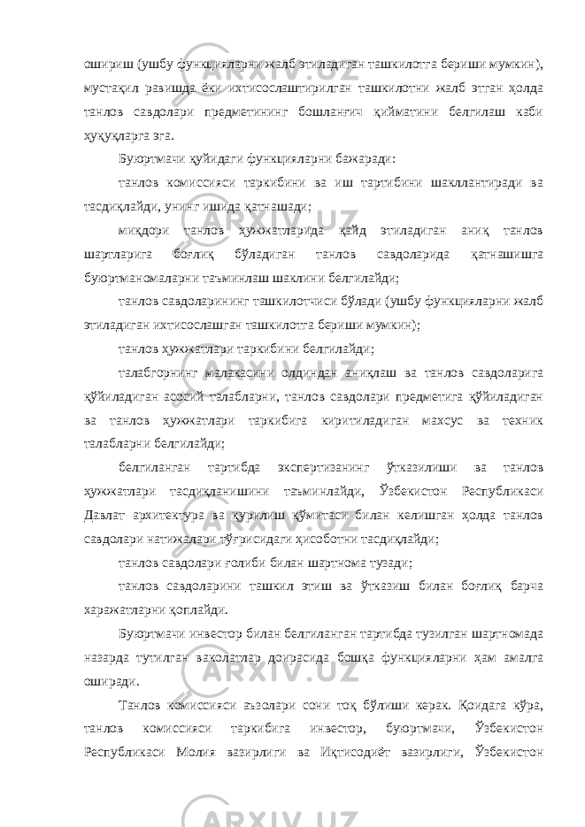 ошириш (ушбу функцияларни жалб этиладиган ташкилотга бериши мумкин), мустақил равишда ёки ихтисослаштирилган ташкилотни жалб этган ҳолда танлов савдолари предметининг бошланғич қийматини белгилаш каби ҳуқуқларга эга. Буюртмачи қуйидаги функцияларни бажаради: танлов комиссияси таркибини ва иш тартибини шакллантиради ва тасдиқлайди, унинг ишида қатнашади; миқдори танлов ҳужжатларида қайд этиладиган аниқ танлов шартларига боғлиқ бўладиган танлов савдоларида қатнашишга буюртманомаларни таъминлаш шаклини белгилайди; танлов савдоларининг ташкилотчиси бўлади (ушбу функцияларни жалб этиладиган ихтисослашган ташкилотга бериши мумкин); танлов ҳужжатлари таркибини белгилайди; талабгорнинг малакасини олдиндан аниқлаш ва танлов савдоларига қўйиладиган асосий талабларни, танлов савдолари предметига қўйиладиган ва танлов ҳужжатлари таркибига киритиладиган махсус ва техник талабларни белгилайди; белгиланган тартибда экспертизанинг ўтказилиши ва танлов ҳужжатлари тасдиқланишини таъминлайди, Ўзбекистон Республикаси Давлат архитектура ва қурилиш қўмитаси билан келишган ҳолда танлов савдолари натижалари тўғрисидаги ҳисоботни тасдиқлайди; танлов савдолари ғолиби билан шартнома тузади; танлов савдоларини ташкил этиш ва ўтказиш билан боғлиқ барча харажатларни қоплайди. Буюртмачи инвестор билан белгиланган тартибда тузилган шартномада назарда тутилган ваколатлар доирасида бошқа функцияларни ҳам амалга оширади. Танлов комиссияси аъзолари сони тоқ бўлиши керак. Қоидага кўра, танлов комиссияси таркибига инвестор, буюртмачи, Ўзбекистон Республикаси Молия вазирлиги ва Иқтисодиёт вазирлиги, Ўзбекис тон 