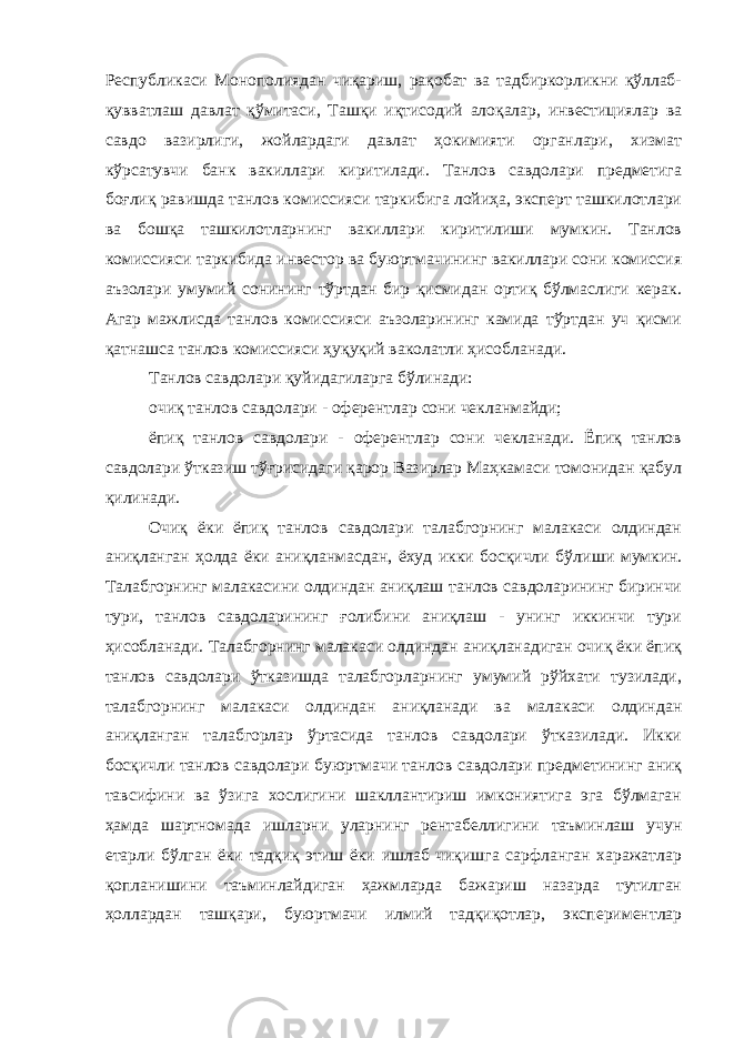 Республикаси Монополиядан чиқариш, рақобат ва тадбиркорликни қўллаб- қувватлаш давлат қўмитаси, Ташқи иқтисодий алоқалар, инвестициялар ва савдо вазирлиги, жойлардаги давлат ҳокимияти органлари, хизмат кўрсатувчи банк вакиллари киритилади. Танлов савдолари предметига боғлиқ равишда танлов комиссияси таркибига лойиҳа, эксперт ташкилотлари ва бошқа ташкилотларнинг вакиллари киритилиши мумкин. Танлов комиссияси таркибида инвестор ва буюртмачининг вакиллари сони комиссия аъзолари умумий сонининг тўртдан бир қисмидан ортиқ бўлмаслиги керак. Агар мажлисда танлов комиссияси аъзоларининг камида тўртдан уч қисми қатнашса танлов комиссияси ҳуқуқий ваколатли ҳисобланади. Танлов савдолари қуйидагиларга бўлинади: очиқ танлов савдолари - оферентлар сони чекланмайди; ёпиқ танлов савдолари - оферентлар сони чекланади. Ёпиқ танлов савдолари ўтказиш тўғрисидаги қарор Вазирлар Маҳкамаси томонидан қабул қилинади. Очиқ ёки ёпиқ танлов савдолари талабгорнинг малакаси олдиндан аниқланган ҳолда ёки аниқланмасдан, ёхуд икки босқичли бўли ши мумкин. Талабгорнинг малакасини олдиндан аниқлаш танлов савдоларининг биринчи тури, танлов савдоларининг ғолибини аниқлаш - унинг иккинчи тури ҳисобланади. Талабгорнинг малакаси олдиндан аниқланадиган очиқ ёки ёпиқ танлов савдолари ўтказишда талабгорларнинг умумий рўйхати тузилади, талабгорнинг малакаси олдиндан аниқланади ва малакаси олдиндан аниқланган талабгорлар ўртасида танлов савдолари ўтказилади. Икки босқичли танлов савдолари буюртмачи танлов савдолари предметининг аниқ тавсифини ва ўзига хослигини шакллантириш имкониятига эга бўлмаган ҳамда шартномада ишларни уларнинг рентабеллигини таъминлаш учун етарли бўлган ёки тадқиқ этиш ёки ишлаб чиқишга сарфланган харажатлар қопланишини таъминлайдиган ҳажмларда бажариш назарда тутилган ҳоллардан ташқари, буюртмачи илмий тадқиқотлар, экспериментлар 