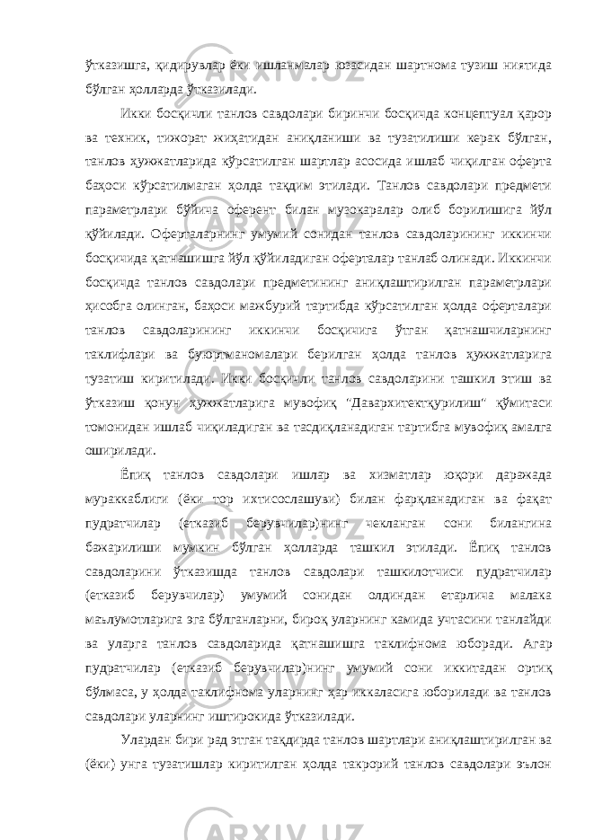 ўтказишга, қидирувлар ёки ишланмалар юзасидан шартнома тузиш ниятида бўлган ҳолларда ўтказилади. Икки босқичли танлов савдолари биринчи босқичда концептуал қарор ва техник, тижорат жиҳатидан аниқланиши ва тузатилиши керак бўлган, танлов ҳужжатларида кўрсатилган шартлар асосида ишлаб чиқилган оферта баҳоси кўрсатилмаган ҳолда тақдим этилади. Танлов савдолари предмети параметрлари бўйича оферент билан музокаралар олиб борилишига йўл қўйилади. Оферталарнинг умумий сонидан танлов савдоларининг иккинчи босқичида қатнашишга йўл қўйиладиган оферталар танлаб олинади. Иккинчи босқичда танлов савдолари предметининг аниқлаштирилган параметрлари ҳисобга олинган, баҳоси мажбурий тартибда кўрсатилган ҳолда оферталари танлов савдоларининг иккинчи босқичига ўтган қатнашчиларнинг таклифлари ва буюртманомалари берилган ҳолда танлов ҳужжатлари га тузатиш киритилади. Икки босқичли танлов савдоларини ташкил этиш ва ўтказиш қонун ҳужжатларига мувофиқ &#34;Давархитектқу рилиш&#34; қўмитаси томонидан ишлаб чиқиладиган ва тасдиқланадиган тартибга мувофиқ амалга оширилади. Ёпиқ танлов савдолари ишлар ва хизматлар юқори даражада мураккаблиги (ёки тор ихтисослашуви) билан фарқланадиган ва фақат пудратчилар (етказиб берувчилар)нинг чекланган сони билангина бажарилиши мумкин бўлган ҳолларда ташкил этилади. Ёпиқ танлов савдоларини ўтказишда танлов савдолари ташкилотчиси пудратчилар (етказиб берувчилар) умумий сонидан олдиндан етарлича малака маълумотларига эга бўлганларни, бироқ уларнинг камида учтасини танлайди ва уларга танлов савдоларида қатнашишга таклифнома юбо ради. Агар пудратчилар (етказиб берувчилар)нинг умумий сони икки тадан ортиқ бўлмаса, у ҳолда таклифнома уларнинг ҳар иккаласига юборилади ва танлов савдолари уларнинг иштирокида ўтказилади. Улардан бири рад этган тақдирда танлов шартлари аниқлашти рилган ва (ёки) унга тузатишлар киритилган ҳолда такрорий танлов савдолари эълон 