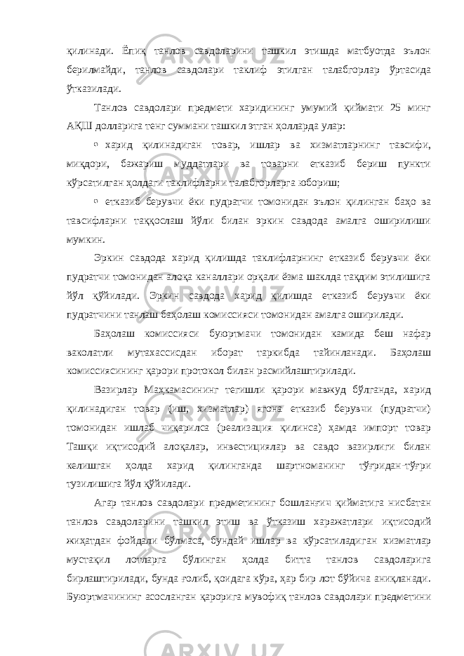 қилинади. Ёпиқ танлов савдоларини ташкил этишда матбуотда эълон берилмайди, танлов савдолари таклиф этилган талабгорлар ўртасида ўтказилади. Танлов савдолари предмети харидининг умумий қиймати 25 минг АҚШ долларига тенг суммани ташкил этган ҳолларда улар:  харид қилинадиган товар, ишлар ва хизматларнинг тавсифи, миқдори, бажариш муддатлари ва товарни етказиб бериш пункти кўрсатилган ҳолдаги таклифларни талабгорларга юбориш;  етказиб берувчи ёки пудратчи томонидан эълон қилинган баҳо ва тавсифларни таққослаш йўли билан эркин савдода амалга оширилиши мумкин. Эркин савдода харид қилишда таклифларнинг етказиб берувчи ёки пудратчи томонидан алоқа каналлари орқали ёзма шаклда тақдим этилишига йўл қўйилади. Эркин савдода харид қилишда етказиб берувчи ёки пудратчини танлаш баҳолаш комиссияси томонидан амалга оширилади. Баҳолаш комиссияси буюртмачи томонидан камида беш нафар ваколатли мутахассисдан иборат таркибда тайинланади. Баҳолаш комиссиясининг қарори протокол билан расмийлаштирилади. Вазирлар Маҳкамасининг тегишли қарори мавжуд бўлганда, харид қилинадиган товар (иш, хизматлар) ягона етказиб берувчи (пудратчи) томонидан ишлаб чиқарилса (реализация қилинса) ҳамда импорт товар Ташқи иқтисодий алоқалар, инвестициялар ва савдо вазирлиги билан келишган ҳолда харид қилинганда шартноманинг тўғридан-тўғри тузилишига йўл қўйилади. Агар танлов савдолари предметининг бошланғич қийматига нис батан танлов савдоларини ташкил этиш ва ўтказиш харажатлари иқ тисодий жиҳатдан фойдали бўлмаса, бундай ишлар ва кўрсатилади ган хизматлар мустақил лотларга бўлинган ҳолда битта танлов савдоларига бирлаштирилади, бунда ғолиб, қоидага кўра, ҳар бир лот бўйича аниқланади. Буюртмачининг асосланган қарорига мувофиқ танлов савдолари предметини 