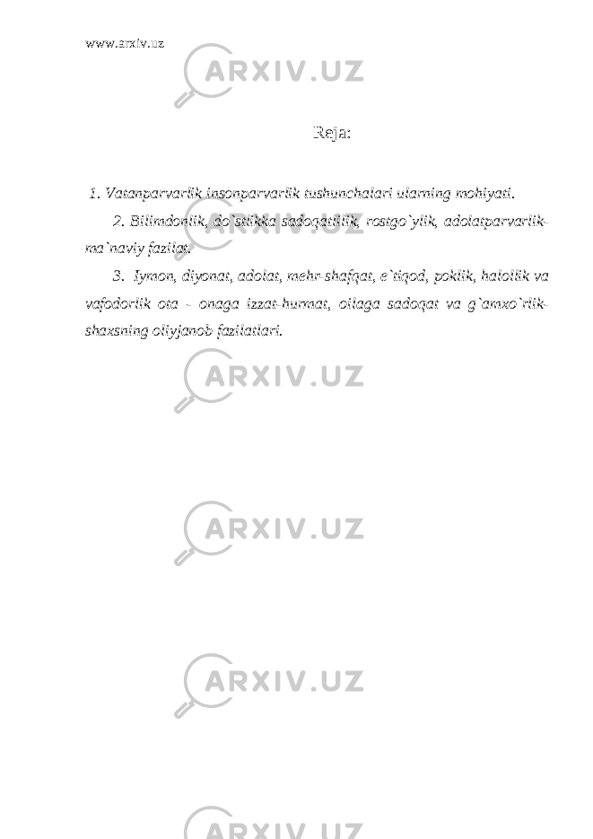 www.arxiv.uz Reja: 1. Vatanparvarlik insonparvarlik tushunchalari ularning mohiyati. 2. Bilimdonlik, do`stlikka sadoqatlilik, rostgo`ylik, adolatparvarlik- ma`naviy fazilat. 3. Iymon, diyonat, adolat, mehr-shafqat, e`tiqod, poklik, halollik va vafodorlik ota - onaga izzat-hurmat, oilaga sadoqat va g`amxo`rlik- shaxsning oliyjanob fazilatlari. 