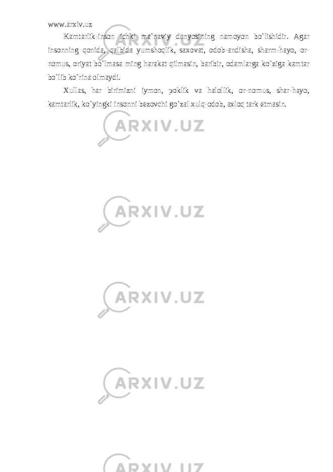 www.arxiv.uz Kamtarlik-inson ichki ma`naviy dunyosining namoyon bo`lishidir. Agar insonning qonida, qalbida yumshoqlik, saxovat, odob-andisha, sharm-hayo, or- nomus, oriyat bo`lmasa ming harakat qilmasin, baribir, odamlarga ko`ziga kamtar bo`lib ko`rina olmaydi. Xullas, har birimizni iymon, poklik va halollik, or-nomus, shar-hayo, kamtarlik, ko`yingki insonni bezovchi go`zal xulq-odob, axloq tark etmasin. 