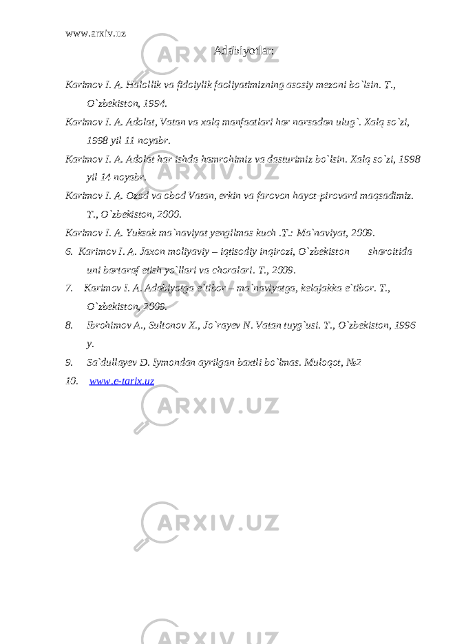 www.arxiv.uz Adabiyotlar: Karimov I. A. Halollik va fidoiylik faoliyatimizning asosiy mezoni bo`lsin. T., O`zbekiston, 1994. Karimov I. A. Adolat, Vatan va xalq manfaatlari har narsadan ulug`. Xalq so`zi, 1998 yil 11 noyabr. Karimov I. A. Adolat har ishda hamrohimiz va dasturimiz bo`lsin. Xalq so`zi, 1998 yil 14 noyabr. Karimov I. A. Ozod va obod Vatan, erkin va farovon hayot-pirovard maqsadimiz. T., O`zbekiston, 2000. Karimov I. A. Yuksak ma`naviyat yengilmas kuch .T.: Ma`naviyat, 2009. 6. Karimov I. A. Jaxon moliyaviy – iqtisodiy inqirozi, O`zbekiston sharoitida uni bartaraf etish yo`llari va choralari. T., 2009. 7. Karimov I. A. Adabiyotga e`tibor – ma`naviyatga, kelajakka e`tibor. T., O`zbekiston, 2009. 8. Ibrohimov A., Sultonov X., Jo`rayev N. Vatan tuyg`usi. T., O`zbekiston, 1996 y. 9. Sa`dullayev D. Iymondan ayrilgan baxtli bo`lmas. Muloqot , №2 10. www.e-tarix.uz 