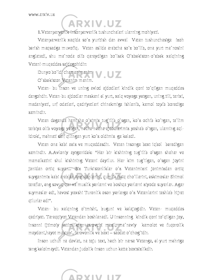 www.arxiv.uz 1.Vatanparvarlik insonparvarlik tushunchalari ularning mohiyati. Vatanparvarlik xaqida so`z yuritish dan avval Vatan tushunchasiga izoh berish maqsadga muvofiq. Vatan aslida arabcha so`z bo`lib, ona yurt ma`nosini anglatadi, shu ma`noda olib qaraydigan bo`lsak O`zbekiston-o`zbek xalqining Vatani-muqaddas sajdagohidir: Dunyo bo`ldi chamanimanim O`zbekiston Vatanim manim. Vatan- bu inson va uning avlod ajdodlari kindik qoni to`qilgan muqaddas dargohdir. Vatan-bu ajdodlar maskani el yurt, xalq voyaga yetgan, uning tili, tarixi, madaniyati, urf odatlari, qadriyatlari chinakmiga ishlanib, kamol topib boradiga zamindir. Vatan deganda hamisha o`zimiz tug`ilib o`sgan, ko`z ochib ko`rgan, ta`lim tarbiya olib voyaga yetgan, necha-necha ajdodlarimiz yashab o`tgan, ularning aql- idroki, mehnati sarf qilingan yurt ko`z oldimiz ga keladi. Vatan ona kabi aziz va muqaddasdir. Vatan insonga baxt iqbol beradigan zamindir. A.Avloniy aytganidek: “Har bir kishining tug`ilib o`sgan shahar va mamalkatini shul kishining Vatani deyilur. Har kim tug`ilgan, o`sgan joyini jonidan ortiq suyar... Biz Turkistonliklar o`z Vatanimizni jonimizdan ortiq suyganimiz kabi arablar Arbistonlarini, qumlik issiq cho`llarini, eskimoslar Shimol taraflar, eng sovuq qor va muzlik yerlarni va boshqa yerlarni ziyoda suyarlar. Agar suymaslar edi, havosi yaxshi Turonlik oson yerlarga o`z Vatanlarini tashlab hijrat qilurlar edi”. Vatan- bu xalqning o`tmishi, buguni va kelajagidir. Vatan- muqaddas qadriyat. Taraqqiyot Vatandan boshlanadi. U insonning kindik qoni to`qilgan joy, insonni ijtimoiy yetimlikdan asrovchi mazil, ma`naviy kamolot va fuqorolik maydoni,hayot maktabi, farovonlik va baxt – saodat o`chog`idir. Inson uchun na davlat, na toju taxt, hech bir narsa Vatanga, el-yurt mehriga teng kelolmaydi. Vatandan judolik-inson uchun katta baxtsizlikdir. 