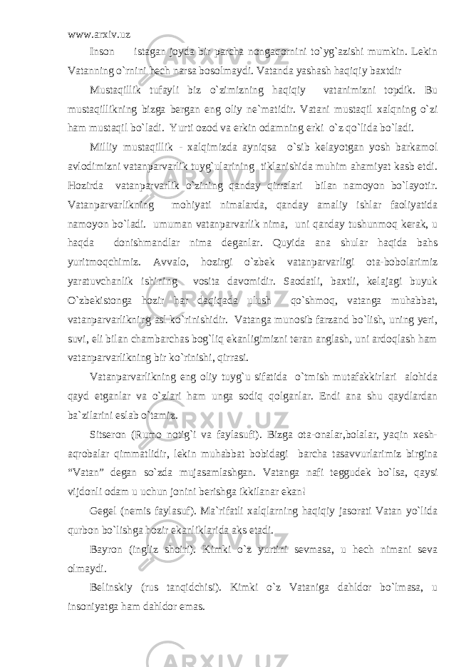 www.arxiv.uz Inson istagan joyda bir parcha nongaqornini to`yg`azishi mumkin. Lekin Vatanning o`rnini hech narsa bosolmaydi. Vatanda yashash haqiqiy baxtdir Mustaqillik tufayli biz o`zimizning haqiqiy vatanimizni topdik. Bu mustaqillikning bizga bergan eng oliy ne`matidir. Vatani mustaqil xalqning o`zi ham mustaqil bo`ladi. Yurti ozod va erkin odamning erki o`z qo`lida bo`ladi. Milliy mustaqillik - xalqimizda ayniqsa o`sib kelayotgan yosh barkamol avlodimizni vatanparvarlik tuyg`ularining tiklanishida muhim ahamiyat kasb etdi. Hozirda vatanparvarlik o`zining qanday qirralari bilan namoyon bo`layotir. Vatanparvarlikning mohiyati nimalarda, qanday amaliy ishlar faoliyatida namoyon bo`ladi. umuman vatanparvarlik nima, uni qanday tushunmoq kerak, u haqda donishmandlar nima deganlar. Quyida ana shular haqida bahs yuritmoqchimiz. Avvalo, hozirgi o`zbek vatanparvarligi ota-bobolarimiz yaratuvchanlik ishining vosita davomidir. Saodatli, baxtli, kelajagi buyuk O`zbekistonga hozir har daqiqada ulush qo`shmoq, vatanga muhabbat, vatanparvarlikning asl ko`rinishidir. Vatanga munosib farzand bo`lish, uning yeri, suvi, eli bilan chambarchas bog`liq ekanligimizni teran anglash, uni ardoqlash ham vatanparvarlikning bir ko`rinishi, qirrasi. Vatanparvarlikning eng oliy tuyg`u sifatida o`tmish mutafakkirlari alohida qayd etganlar va o`zlari ham unga sodiq qolganlar. Endi ana shu qaydlardan ba`zilarini eslab o`tamiz. Sitseron (Rumo notig`i va faylasufi). Bizga ota-onalar,bolalar, yaqin xesh- aqrobalar qimmatlidir, lekin muhabbat bobidagi barcha tasavvurlarimiz birgina “Vatan” degan so`zda mujasamlashgan. Vatanga nafi teggudek bo`lsa, qaysi vijdonli odam u uchun jonini berishga ikkilanar ekan! Gegel (nemis faylasuf). Ma`rifatli xalqlarning haqiqiy jasorati Vatan yo`lida qurbon bo`lishga hozir ekanliklarida aks etadi. Bayron (ingliz shoiri). Kimki o`z yurtini sevmasa, u hech nimani seva olmaydi. Belinskiy (rus tanqidchisi). Kimki o`z Vataniga dahldor bo`lmasa, u insoniyatga ham dahldor emas. 