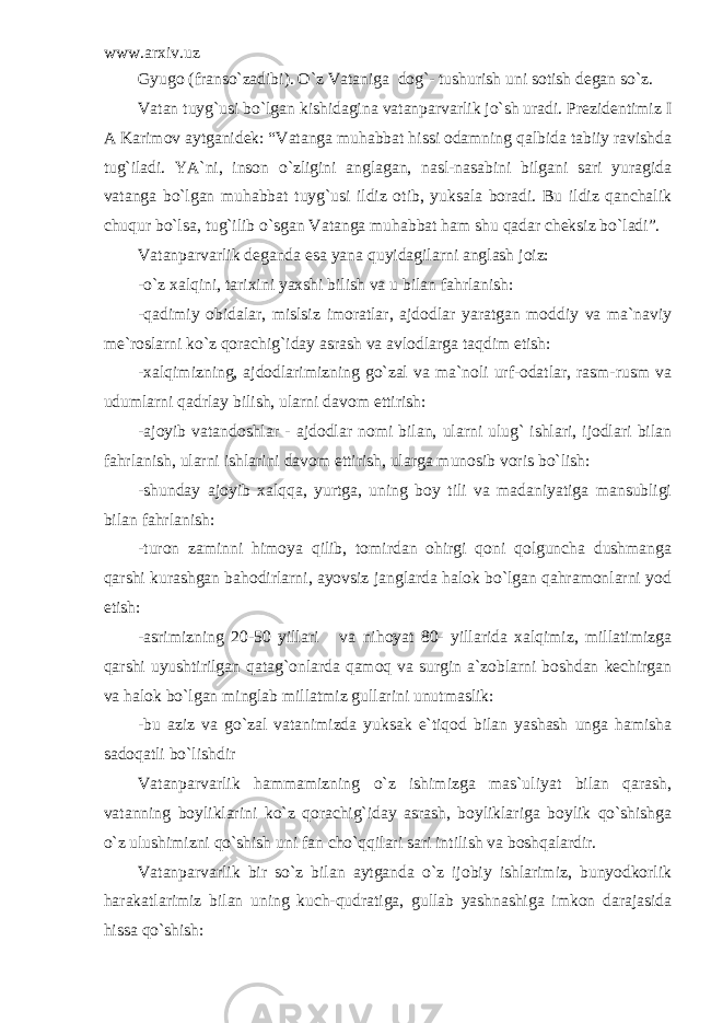 www.arxiv.uz Gyugo (franso`zadibi). O`z Vataniga dog`- tushurish uni sotish degan so`z. Vatan tuyg`usi bo`lgan kishidagina vatanparvarlik jo`sh uradi. Prezidentimiz I A Karimov aytganidek: “Vatanga muhabbat hissi odamning qalbida tabiiy ravishda tug`iladi. YA`ni, inson o`zligini anglagan, nasl-nasabini bilgani sari yuragida vatanga bo`lgan muhabbat tuyg`usi ildiz otib, yuksala boradi. Bu ildiz qanchalik chuqur bo`lsa, tug`ilib o`sgan Vatanga muhabbat ham shu qadar cheksiz bo`ladi”. Vatanparvarlik deganda esa yana quyidagilarni anglash joiz: -o`z xalqini, tarixini yaxshi bilish va u bilan fahrlanish: -qadimiy obidalar, mislsiz imoratlar, ajdodlar yaratgan moddiy va ma`naviy me`roslarni ko`z qorachig`iday asrash va avlodlarga taqdim etish: -xalqimizning, ajdodlarimizning go`zal va ma`noli urf-odatlar, rasm-rusm va udumlarni qadrlay bilish, ularni davom ettirish: -ajoyib vatandoshlar - ajdodlar nomi bilan, ularni ulug` ishlari, ijodlari bilan fahrlanish, ularni ishlarini davom ettirish, ularga munosib voris bo`lish: -shunday ajoyib xalqqa, yurtga, uning boy tili va madaniyatiga mansubligi bilan fahrlanish: -turon zaminni himoya qilib, tomirdan ohirgi qoni qolguncha dushmanga qarshi kurashgan bahodirlarni, ayovsiz janglarda halok bo`lgan qahramonlarni yod etish: -asrimizning 20-50 yillari va nihoyat 80- yillarida xalqimiz, millatimizga qarshi uyushtirilgan qatag`onlarda qamoq va surgin a`zoblarni boshdan kechirgan va halok bo`lgan minglab millatmiz gullarini unutmaslik: -bu aziz va go`zal vatanimizda yuksak e`tiqod bilan yashash unga hamisha sadoqatli bo`lishdir Vatanparvarlik hammamizning o`z ishimizga mas`uliyat bilan qarash, vatanning boyliklarini ko`z qorachig`iday asrash, boyliklariga boylik qo`shishga o`z ulushimizni qo`shish uni fan cho`qqilari sari intilish va boshqalardir. Vatanparvarlik bir so`z bilan aytganda o`z ijobiy ishlarimiz, bunyodkorlik harakatlarimiz bilan uning kuch-qudratiga, gullab yashnashiga imkon darajasida hissa qo`shish: 