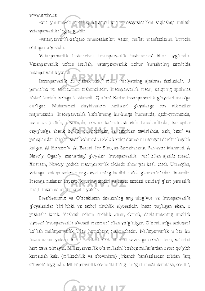 www.arxiv.uz -ona yurtimizda tinchlik, barqarorlikni va osoyishtalikni saqlashga intilish vatanparvarlikning belgisidir. -vatanparvarlik-xalqaro munosabatlari vatan, millat manfaatlarini birinchi o`ringa qo`yishdir. Vatanparvarlik tushunchasi insonparvarlik tushunchasi bilan uyg`undir. Vatanparvarlik uchun intilish, vatanpavrvarlik uchun kurashning zaminida insonparvarlik yotadi. Insonparvarlik bu o`zbek xalqi milliy ruhiyatning ajralmas fazilatidir. U purma`no va sermazmun tushunchadir. Insonparvarlik inson, xalqning ajralmas hislati tarzida ko`zga tashlanadi. Qur`oni Karim insonparvarlik g`oyalari asosiga qurilgan. Muhammad alayhissalom hadislari g`oyalarga boy xikmatlar majmuasidir. Insonparvarlik kishilarning bir-biriga hurmatida, qadr-qimmatida, mehr shafqatida, diyonatda, o`zaro ko`maklashuvida hamdardlikda, boshqalar qayg`usiga sherik bo`lib, quvonchidan va baxtidan sevinishda, xalq baxti va yutuqlaridan fahrlanishda ko`rinadi. O`zbek xalqi doimo u insoniyat dardini kuylab kelgan. Al-Horazmiy, Al-Beruni, Ibn Sino, az-Zamahshariy, Pahlavon Mahmud, A Navoiy, Ogahiy, asarlardagi g`oyalar -insonparvarlik ruhi bilan ajarlib turadi. Xususan, Navoiy ijodida insonparvarlik alohida ahamiyat kasb etadi. Uningcha, vatanga, xalqqa sadoqat eng avval uning taqdiri ustida g`amxo`rlikdan iboratdir. Insonga nisbatan bepavolik, uning taqdiri va baxtu saodati ustidagi g`am yemaslik tarafli inson uchun tamomila yotdir. Prezidentimiz va O`zbekiston davlatning eng ulug`vor va insonparvarlik g`oyalaridan biri-ichki va tashqi tinchlik siyosatidir. Inson tug`ilgan ekan, u yashashi kerak. Yashash uchun tinchlik zarur, demak, davlatimizning tinchlik siyosati insonparvarlik siyosati mazmuni bilan yo`g`rilgan. O`z millatiga sadoqatli bo`lish millatparvarlik bilan hamohang tushunchadir. Millatparvarlik u har bir inson uchun yuksak burch sanaladi. O`z millatini sevmagan o`zini ham, vatanini ham seva olmaydi. Millatparvarilik o`z millatini boshqa millatlardan ustun qo`yish kamsitish kabi (millatchilik va shovinizm) jirkanch harakatlardan tubdan farq qiluvchi tuyg`udir. Millatparvarlik o`z millatining birligini mustahkamlash, o`z tili, 