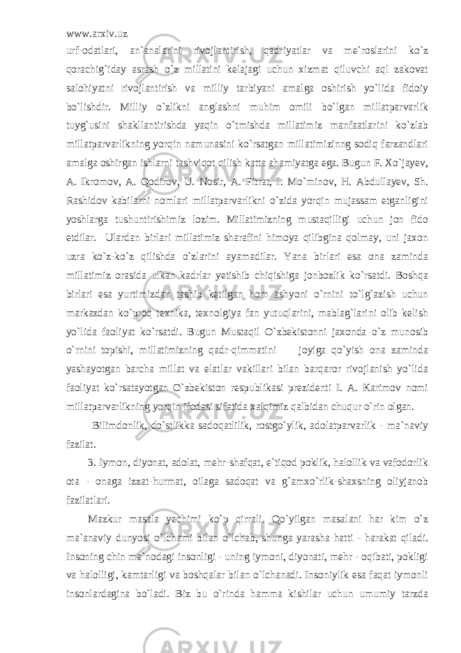 www.arxiv.uz urf-odatlari, an`analarini rivojlantirish, qadriyatlar va me`roslarini ko`z qorachig`iday asrash o`z millatini kelajagi uchun xizmat qiluvchi aql zakovat salohiyatni rivojlantirish va milliy tarbiyani amalga oshirish yo`lida fidoiy bo`lishdir. Milliy o`zlikni anglashni muhim omili bo`lgan millatparvarlik tuyg`usini shakllantirishda yaqin o`tmishda millatimiz manfaatlarini ko`zlab millatparvarlikning yorqin namunasini ko`rsatgan millatimizinng sodiq farzandlari amalga oshirgan ishlarni tashviqot qilish katta ahamiyatga ega. Bugun F. Xo`jayev, A. Ikromov, A. Qodirov, U. Nosir, A. Fitrat, I. Mo`minov, H. Abdullayev, Sh. Rashidov kabilarni nomlari millatparvarlikni o`zida yorqin mujassam etganligini yoshlarga tushuntirishimiz lozim. Millatimizning mustaqilligi uchun jon fido etdilar. Ulardan birlari millatimiz sharafini himoya qilibgina qolmay, uni jaxon uzra ko`z-ko`z qilishda o`zlarini ayamadilar. Yana birlari esa ona zaminda millatimiz orasida ulkan kadrlar yetishib chiqishiga jonbozlik ko`rsatdi. Boshqa birlari esa yurtimizdan tashib ketilgan hom ashyoni o`rnini to`lg`azish uchun markazdan ko`proq texnika, texnolgiya fan yutuqlarini, mablag`larini olib kelish yo`lida faoliyat ko`rsatdi. Bugun Mustaqil O`zbekistonni jaxonda o`z munosib o`rnini topishi, millatimizning qadr-qimmatini joyiga qo`yish ona zaminda yashayotgan barcha millat va elatlar vakillari bilan barqaror rivojlanish yo`lida faoliyat ko`rsatayotgan O`zbekiston respublikasi prezidenti I. A. Karimov nomi millatparvarlikning yorqin ifodasi sifatida xalqimiz qalbidan chuqur o`rin olgan. Bilimdonlik, do`stlikka sadoqatlilik, rostgo`ylik, adolatparvarlik - ma`naviy fazilat. 3. Iymon, diyonat, adolat, mehr-shafqat, e`tiqod poklik, halollik va vafodorlik ota - onaga izzat-hurmat, oilaga sadoqat va g`amxo`rlik-shaxsning oliyjanob fazilatlari. Mazkur masala yechimi ko`p qirrali. Qo`yilgan masalani har kim o`z ma`anaviy dunyosi o`lchami bilan o`lchab, shunga yarasha hatti - harakat qiladi. Insoning chin ma`nodagi insonligi - uning iymoni, diyonati, mehr - oqibati, pokligi va halolligi, kamtarligi va boshqalar bilan o`lchanadi. Insoniylik esa faqat iymonli insonlardagina bo`ladi. Biz bu o`rinda hamma kishilar uchun umumiy tarzda 