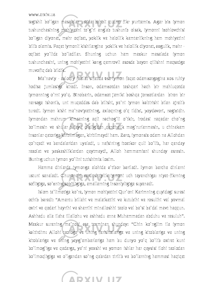 www.arxiv.uz tegishli bo`lgan masalalar ustida baholi qudrat fikr yuritamiz. Agar biz iymon tushunchasining mohiyatini to`g`ri anglab tushunib olsak, iymonni izohlovchisi bo`lgan diyonat, mehr oqibat, poklik va halollik kamtarlikning ham mohiyatini bilib olamiz. Faqat iymonli kishilargina poklik va halollik diyonat, ezgulik, mehr - oqibat yo`lida bo`ladilar. Shuning uchun ham mazkur masalada iymon tushunchasini, uning mohiyatini keng qamrovli asosda bayon qilishni maqsadga muvofiq deb bildik. Ma`naviy - axloqiy fazilat sifatida esa iymon faqat odamzotgagina xos ruhiy hodisa jumlasiga kiradi. Inson, odamzotdan tashqari hech bir mahluqotda iymonning o`rni yo`q. Binobarin, odamzot jamiki boshqa jonzotlardan biron bir narsaga ishonib, uni muqaddas deb bilishi, ya`ni iymon keltirishi bilan ajralib turadi. Iymon kishi ma`naviyatining, axloqning o`q ildizi, poydevori, negizidir. Iymondan mahrum kimsaning aqli nechog`li o`tkir, irodasi naqadar cho`ng bo`lmasin va shular tufayli o`zligidan qanchalik mag`rurlanmasin, u chinakam insonlar qatoriga kiritilmagan, kiritilmaydi ham. Zero, iymonsiz odam na Allohdan qo`rqadi va bandalaridan uyaladi, u nafsining itoatkor quli bo`lib, har qanday razolat va paskashliklardan qaytmaydi, Alloh hammamizni shunday asrasin. Buning uchun iymon yo`lini tutishimiz lozim. Hamma dinlarda iymonga alohida e`tibor beriladi. Iymon barcha dinlarni ustuni sanaladi. Chunonchi zardushtiylik iymoni uch tayanchiga: niyat-fikrning sofligiga, so`zning sobitligiga, amallarning insoniyligiga suyanadi. Islom ta`limotiga ko`ra, iymon mohiyatini Qur`oni Karimning quyidagi surasi ochib beradi: “Amantu billahi va malaikatihi va kutubihi va rosulihi val yavmal oxiri va qodari hayrihi va sharrihi minalloshhi taolo val ba`si ba`dal mavt haqqun. Ashhadu alla ilaha illallohu va ashhadu anna Muhammadan abduhu va rasuluh”. Mazkur suraning ma`nosi esa taxminan shunday: “Chin ko`nglim ila iymon keltirdim: Allohi taologa va uning farishtalariga va uning kitoblariga va uning kitoblariga va uning payg`ambarlariga ham bu dunyo yo`q bo`lib oxirat kuni bo`lmog`iga va qadarga, ya`ni yaxshi va yomon ishlar har qaysisi ilohi taolodan bo`lmoqligiga va o`lgandan so`ng qabrdan tirilib va bo`larning hammasi haqiqat 