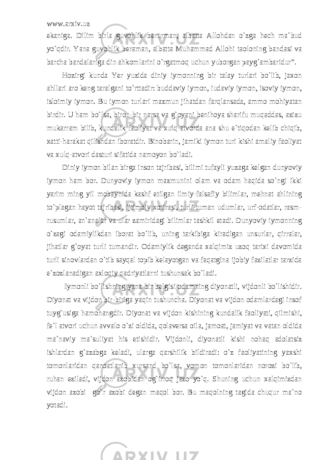 www.arxiv.uz ekaniga. Dilim birla guvohlik berurman, albatta Allohdan o`zga hech ma`bud yo`qdir. Yana guvohlik beraman, albatta Muhammad Allohi taoloning bandasi va barcha bandalariga din ahkomlarini o`rgatmoq uchun yuborgan payg`ambaridur”. Hozirgi kunda Yer yuzida diniy iymonning bir talay turlari bo`lib, jaxon ahllari aro keng taralgani to`rttadir: buddaviy iymon, iudaviy iymon, isoviy iymon, isloimiy iymon. Bu iymon turlari mazmun jihatdan farqlansada, ammo mohiyatan birdir. U ham bo`lsa, biron-bir narsa va g`oyani benihoya sharifu muqaddas, azizu mukarram bilib, kundalik faoliyat va xulq-atvorda ana shu e`tiqodan kelib chiqib, xatti-harakat qilishdan iboratdir. Binobarin, jamiki iymon turi kishi amaliy faoliyat va xulq-atvori dasturi sifatida namoyon bo`ladi. Diniy iymon bilan birga inson tajribasi, bilimi tufayli yuzaga kelgan dunyoviy iymon ham bor. Dunyoviy iymon mazmunini olam va odam haqida so`ngi ikki yarim ming yil mobaynida kashf etilgan ilmiy-falsafiy bilimlar, mehnat ahlining to`plagan hayot tajribasi, ijtimoiy xotirasi, turli-tuman udumlar, urf-odatlar, rasm- rusumlar, an`analar va ular zamiridagi bilimlar tashkil etadi. Dunyoviy iymonning o`zagi odamiylikdan iborat bo`lib, uning tarkibiga kiradigan unsurlar, qirralar, jihatlar g`oyat turli tumandir. Odamiylik deganda xalqimiz uzoq tarixi davomida turli sinovlardan o`tib sayqal topib kelayotgan va faqatgina ijobiy fazilatlar tarzida e`zozlanadigan axloqiy qadriyatlarni tushunsak bo`ladi. Iymonli bo`lishning yana bir belgisi odamning diyonatli, vijdonli bo`lishidir. Diyonat va vijdon bir-biriga yaqin tushuncha. Diyonat va vijdon odamlardagi insof tuyg`usiga hamohangdir. Diyonat va vijdon kishining kundalik faoliyati, qilmishi, fe`l atvori uchun avvalo o`zi oldida, qolaversa oila, jamoat, jamiyat va vatan oldida ma`naviy ma`suliyat his etishidir. Vijdonli, diyonatli kishi nohaq adolatsiz ishlardan g`azabga keladi, ularga qarshilik bildiradi: o`z faoliyatining yaxshi tomonlaridan qanoatlanib xursand bo`lsa, yomon tomonlaridan norozi bo`lib, ruhan eziladi, vijdon azobidan og`irroq jazo yo`q. Shuning uchun xalqimizdan vijdon azobi go`r azobi degan maqol bor. Bu maqolning tagida chuqur ma`no yotadi. 