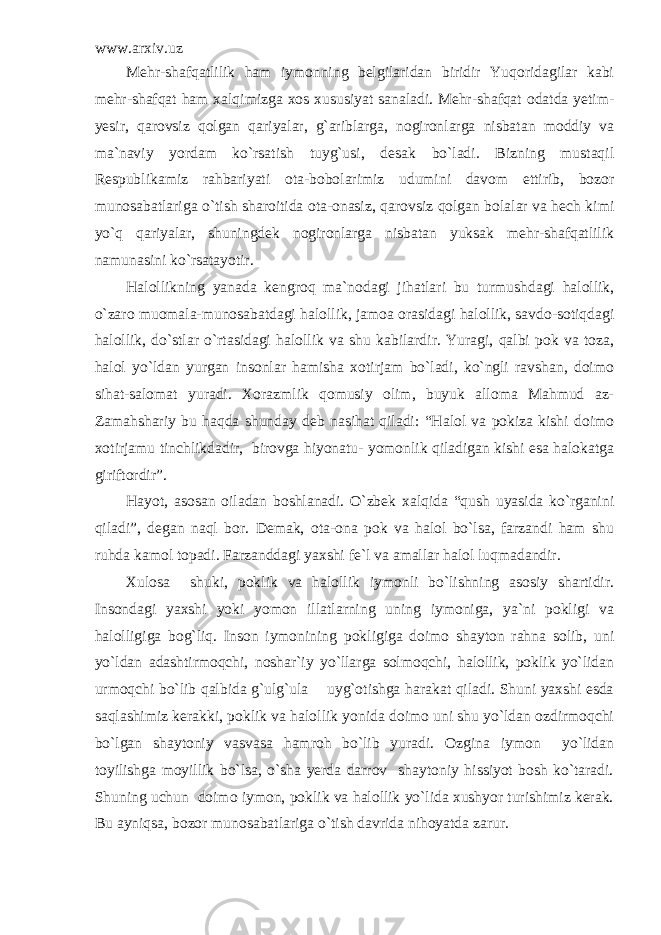 www.arxiv.uz Mehr-shafqatlilik ham iymonning belgilaridan biridir Yuqoridagilar kabi mehr-shafqat ham xalqimizga xos xususiyat sanaladi. Mehr-shafqat odatda yetim- yesir, qarovsiz qolgan qariyalar, g`ariblarga, nogironlarga nisbatan moddiy va ma`naviy yordam ko`rsatish tuyg`usi, desak bo`ladi. Bizning mustaqil Respublikamiz rahbariyati ota-bobolarimiz udumini davom ettirib, bozor munosabatlariga o`tish sharoitida ota-onasiz, qarovsiz qolgan bolalar va hech kimi yo`q qariyalar, shuningdek nogironlarga nisbatan yuksak mehr-shafqatlilik namunasini ko`rsatayotir. Halollikning yanada kengroq ma`nodagi jihatlari bu turmushdagi halollik, o`zaro muomala-munosabatdagi halollik, jamoa orasidagi halollik, savdo-sotiqdagi halollik, do`stlar o`rtasidagi halollik va shu kabilardir. Yuragi, qalbi pok va toza, halol yo`ldan yurgan insonlar hamisha xotirjam bo`ladi, ko`ngli ravshan, doimo sihat-salomat yuradi. Xorazmlik qomusiy olim, buyuk alloma Mahmud az- Zamahshariy bu haqda shunday deb nasihat qiladi: “Halol va pokiza kishi doimo xotirjamu tinchlikdadir, birovga hiyonatu- yomonlik qiladigan kishi esa halokatga giriftordir”. Hayot, asosan oiladan boshlanadi. O`zbek xalqida “qush uyasida ko`rganini qiladi”, degan naql bor. Demak, ota-ona pok va halol bo`lsa, farzandi ham shu ruhda kamol topadi. Farzanddagi yaxshi fe`l va amallar halol luqmadandir. Xulosa shuki, poklik va halollik iymonli bo`lishning asosiy shartidir. Insondagi yaxshi yoki yomon illatlarning uning iymoniga, ya`ni pokligi va halolligiga bog`liq. Inson iymonining pokligiga doimo shayton rahna solib, uni yo`ldan adashtirmoqchi, noshar`iy yo`llarga solmoqchi, halollik, poklik yo`lidan urmoqchi bo`lib qalbida g`ulg`ula uyg`otishga harakat qiladi. Shuni yaxshi esda saqlashimiz kerakki, poklik va halollik yonida doimo uni shu yo`ldan ozdirmoqchi bo`lgan shaytoniy vasvasa hamroh bo`lib yuradi. Ozgina iymon yo`lidan toyilishga moyillik bo`lsa, o`sha yerda darrov shaytoniy hissiyot bosh ko`taradi. Shuning uchun doimo iymon, poklik va halollik yo`lida xushyor turishimiz kerak. Bu ayniqsa, bozor munosabatlariga o`tish davrida nihoyatda zarur. 