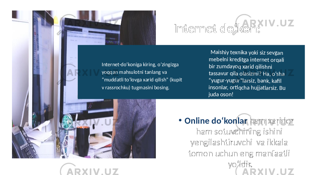 • Online do‘konlar ham xaridor ham sotuvchining ishini yengilashtiruvchi va ikkala tomon uchun eng manfaatli yo‘ldir.Internet do‘kon: M ais hiy te xnika yoki s iz se vgan m ebeln i k redit ga in tern et o rqali bi r z um dayoq x arid qili shni ta ssa vur q ila o lasiz m i? H a, o‘s ha “y ugur-y ugur”l ars iz, b ank, kafil in sonla r, o rti qcha h ujja tla rsi z. B u ju da o son! Internet-do‘koniga kiring, o‘zingizga yoqqan mahsulotni tanlang va “muddatli to‘lovga xarid qilish” (kupit v rassrochku) tugmasini bosing. 