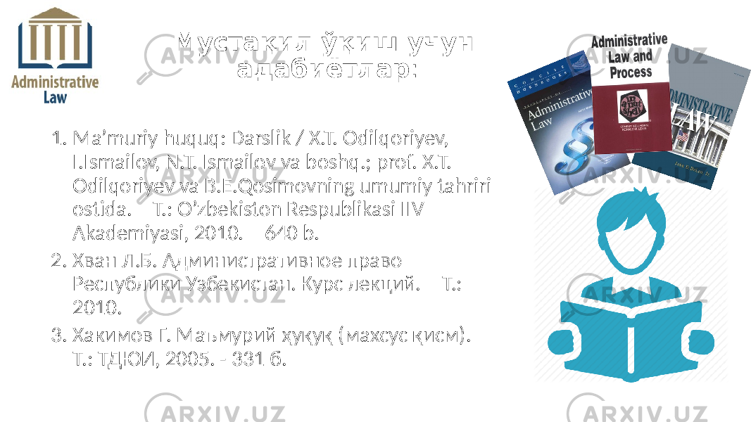 1. Ma’muriy huquq: Darslik / X.T. Odilqoriyev, I.Ismailov, N.T. Ismailov va boshq.; prof. X.T. Odilqoriyev va B.E.Qosimovning umumiy tahriri ostida. – T.: O’zbekiston Respublikasi IIV Akademiyasi, 2010. – 640 b. 2. Хван Л.Б. Административное право Республики Узбекистан. Курс лекций. – Т.: – 2010. 3. Хакимов Г. Маъмурий ҳуқуқ (махсус қисм). – Т.: ТДЮИ, 2005. - 331 б. Мустақил ўқиш учун адабиётлар : 