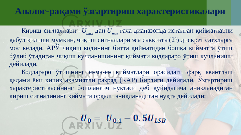 Аналог-рақами ўзгартириш характеристикалари Кириш сигналлари – U max дан U max гача диапазонда исталган қийматларни қабул қилиши мумкин, чиқиш сигналлари эса саккизта (2 3 ) дискрет сатҳларга мос келади. АРЎ чиқиш кодининг битта қийматидан бошқа қийматга ўтиш бўлиб ўтадиган чиқиш кучланишининг қиймати кодлараро ўтиш кучланиши дейилади. Кодлараро ўтишнинг ёнма-ён қийматлари орасидаги фарқ квантлаш қадами ёки кичик аҳамиятли разряд (КАР) бирлиги дейилади. Ўзгартириш характеристикасининг бошланғич нуқтаси деб қуйидагича аниқланадиган кириш сигналининг қиймати орқали аниқланадиган нуқта дейилади: 