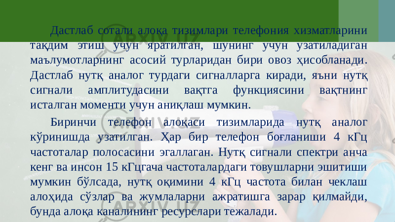 Дастлаб сотали алоқа тизимлари телефония хизматларини тақдим этиш учун яратилган, шунинг учун узатиладиган маълумотларнинг асосий турларидан бири овоз ҳисобланади. Дастлаб нутқ аналог турдаги сигналларга киради, яъни нутқ сигнали амплитудасини вақтга функциясини вақтнинг исталган моменти учун аниқлаш мумкин. Биринчи телефон алоқаси тизимларида нутқ аналог кўринишда узатилган. Ҳар бир телефон боғланиши 4 кГц частоталар полосасини эгаллаган. Нутқ сигнали спектри анча кенг ва инсон 15 кГцгача частоталардаги товушларни эшитиши мумкин бўлсада, нутқ оқимини 4 кГц частота билан чеклаш алоҳида сўзлар ва жумлаларни ажратишга зарар қилмайди, бунда алоқа каналининг ресурслари тежалади. 