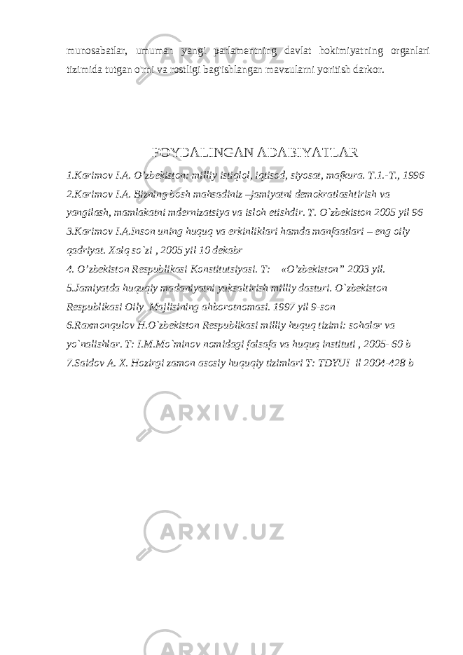 munosabatlar, umuman yangi parlamentning davlat hokimiyatning organlari tizimida tutgan o&#39;rni va rostligi bag&#39;ishlangan mavzularni yoritish darkor. FOYDALINGAN ADABIYATLAR 1.Karimov I.A. O’zbekiston: milliy istiqlol, iqtisod, siyosat, mafkura. T.1.-T., 1996 2.Karimov I.A. Bizning bosh mahsadiniz –jamiyatni demokratlashtirish va yangilash, mamlakatni mdernizatsiya va isloh etishdir. T. O`zbekiston 2005 yil 96 3.Karimov I.A.Inson uning huquq va erkinliklari hamda manfaatlari – eng oily qadriyat. Xalq so`zi , 2005 yil 10 dekabr 4. O’zbekiston Respublikasi Konstitutsiyasi. T: «O’zbekiston” 2003 yil. 5.Jamiyatda huquqiy madaniyatni yuksaltirish milliy dasturi. O`zbekiston Respublikasi Oily Majlisining ahborotnomasi. 1997 yil 9-son 6.Raxmonqulov H.O`zbekiston Respublikasi milliy huquq tizimi: sohalar va yo`nalishlar. T: I.M.Mo`minov nomidagi falsafa va huquq instituti , 2005- 60 b 7.Saidov A. X. Hozirgi zamon asosiy huquqiy tizimlari T: TDYUI il 2004-428 b 