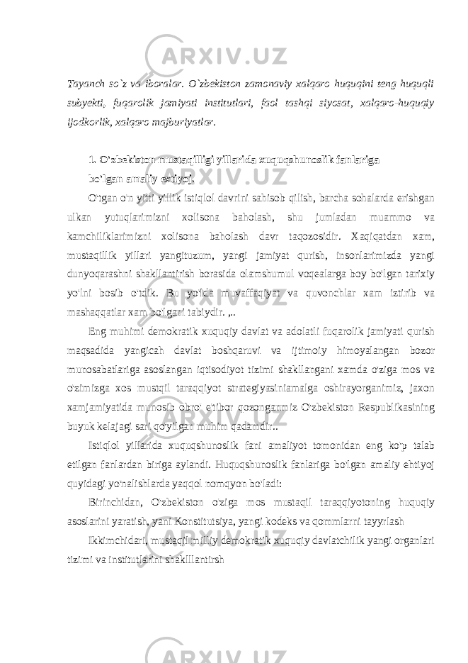 Tayanch so`z va iboralar. O`zbekiston zamonaviy xalqaro huquqini teng huquqli subyekti , fuqarolik jamiyati institutlari, faol tashqi siyosat, xalqaro-huquqiy ijodkorlik, xalqaro majburiyatlar. 1. O&#39;zbekiston mustaqilligi yillarida xuquqshunoslik fanlariga bo&#39;lgan amaliy extiyoj. O&#39;tgan o&#39;n yitti yillik istiqlol davrini sahisob qilish, barcha sohalarda erishgan ulkan yutuqlarimizni xolisona baholash, shu jumladan muammo va kamchiliklarimizni xolisona baholash davr taqozosidir. Xaqiqatdan xam, mustaqillik yillari yangituzum, yangi jamiyat qurish, insonlarimizda yangi dunyoqarashni shakllantirish borasida olamshumul voqealarga boy bo&#39;lgan tarixiy yo&#39;lni bosib o&#39;tdik. Bu yo&#39;lda muvaffaqiyat va quvonchlar xam iztirib va mashaqqatlar xam bo&#39;lgani tabiydir. ,.. Eng muhimi demokratik xuquqiy davlat va adolatli fuqarolik jamiyati qurish maqsadida yangicah davlat boshqaruvi va ijtimoiy himoyalangan bozor munosabatlariga asoslangan iqtisodiyot tizimi shakllangani xamda o&#39;ziga mos va o&#39;zimizga xos mustqil taraqqiyot strategiyasiniamalga oshirayorganimiz, jaxon xamjamiyatida munosib obro&#39; e&#39;tibor qozonganmiz O&#39;zbekiston Respublikasining buyuk kelajagi sari qo&#39;yilgan muhim qadamdir.. Istiqlol yillarida xuquqshunoslik fani amaliyot tomonidan eng ko&#39;p talab etilgan fanlardan biriga aylandi. Huquqshunoslik fanlariga bo&#39;lgan amaliy ehtiyoj quyidagi yo&#39;nalishlarda yaqqol nomqyon bo&#39;ladi: Birinchidan, O&#39;zbekiston o&#39;ziga mos mustaqil taraqqiyotoning huquqiy asoslarini yaratish, yani Konstitutsiya, yangi kodeks va qommlarni tayyrlash Ikkimchidari, mustaqil milliy demokratik xuquqiy davlatchilik yangi organlari tizimi va institutlarini shaklllantirsh 