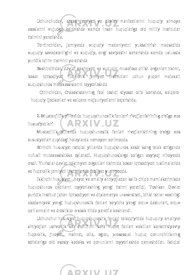 Uchunchudan, shaxs jamiyat va davlat manfaatlarini huquqiy ximoya asoslarini vujudga keltirishda xamda inson huquqlariga oid milliy institutlar tizimini yaratishda. To&#39;rtinchidan, jamiyatda xuquqiy madaniyatni yuksaltirish maqsadida xuquqiy savodxonligini va xuquqiy, ongi saviyasini ko&#39;tarishda xamda uzluksiz yuridik ta&#39;lim tizimini yaratishda Beshinchidan, davlat xokimyati va xuquqni muxofaza qilish organlari tizimi, bozor iqtisodiyoti fuqarolik jamiyati institutlari uchun yuqori malakali xuquqshunos mutaxassislarini tayyorlashda Oltinchidan, O&#39;zbekistonning faol tashqi siyosat olib borishda, xalqaro- huquqiy ijodkorlari va xalqaro majburiyatlarni bajarishda. 2. Mustaqillik yillarida huquqshunoslik fanlari rivojlanishining o&#39;ziga xos hususiyatlari Mustaqillik yillarida huquqshunoslik fanlari rivojlanishining o&#39;ziga xos xususiyatlari quyidagi holaylarda nomoyon bo&#39;lmoqda. Birinchi hususiyat istiqlol yillarida huquqshunos kasbi keng talab etilganda nufuzli mutaxassislikka aylanadi. Huquqshunoslarga bo&#39;lgan exyiyoj nihoyatda o&#39;sdi. Yuristlar davlat hokimyati organlari tizimida bozor iqtisodiyoti tuzilmalarida va fuqarolik jamiyati institularida faoliyat yuritmoqda. Ikkinchi hususiyat - hayot va amaliy ehtiyojladan kelib chiqb mamlakatimizda huquqshunos qadrlarni tayyorlashing yangi tizimi yaratildi. Toshken Davlat yuridik instituti jahon iqtisodiyoti va diplomatiya uneversiteti, Ichki ishlar vazirligi akademiyasi yangi huquqshunoslik fanlari bo&#39;yicha yangi o&#39;quv dasturlari, o&#39;quv qo&#39;llanmalri va drasliklar o&#39;zbek tilida yaratila boshlandi. Uchunchui hususiyat huquqshunoslik fanlari taraqqiyitida huququiy amaliyot ehtiyojlari ustivorlik kab etdi.Turli soha huquq fanlari vakillari konstitisiyaviy fuqorolik, jinoyat,, mehnat, oila, agrar, prosessual huquq qonunchilikning sohalariga oid asosiy kodeks va qonunlarni tayyorlashda qatnashdilar. Istiqlol 